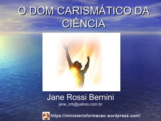 O DOM CARISMÁTICO DA
       CIÊNCIA




    Jane Rossi Bernini
        jane_crb@yahoo.com.br

     https://ministerioformacao.wordpress.com/
 