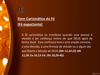 FÉ
Dom Carismático da Fé
(Fé expectante)
A fé carismática se manifesta quando uma pessoa é
movida a ter confiança íntima de que DEUS agirá de
forma atual . Essa confiança leva a uma oração convicta,
a uma decisão, a uma firmeza de atitude ou a algum ato
que liberta a bênção de DEUS (Mc 11,22-23; Mt
11,24; Ex 14,13-14; 1Rs 18,20-40).
 