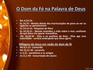 • Rm 4,23-24 -
• Ex 14,10 - Moisés diante das murmurações do povo ao ver os
egipcios se aproximarem
• Ex 14,13-14 - Resposta de Deus
• Ex 14,16-21 - Moisés estendeu a mão sobre o mar, confiante
de que Deus iria operar maravilhas.
• 1Rs 18,20-40 - Elias e os profetas de Baal - Elias age com
autoridade - certeza antecipada que Deus agiria.
Milagres de Jesus em razão do dom da fé
• Mt 8,5-13 - Centurião
• Mt 15,21-28 - cananéia
• Lc 5,21 - paralíticos e os amigos
• Jo 11,1-44 - ressurreição de Lázaro
 