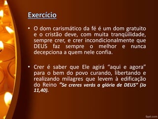 • O dom carismático da fé é um dom gratuito
e o cristão deve, com muita tranqüilidade,
sempre crer, e crer incondicionalmente que
DEUS faz sempre o melhor e nunca
decepciona a quem nele confia.
• Crer é saber que Ele agirá “aqui e agora”
para o bem do povo curando, libertando e
realizando milagres que levem à edificação
do Reino “Se creres verás a glória de DEUS” (Jo
11,40).
 