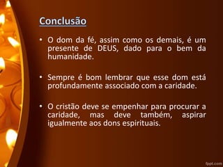 • O dom da fé, assim como os demais, é um
presente de DEUS, dado para o bem da
humanidade.
• Sempre é bom lembrar que esse dom está
profundamente associado com a caridade.
• O cristão deve se empenhar para procurar a
caridade, mas deve também, aspirar
igualmente aos dons espirituais.
 