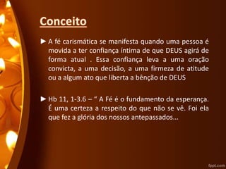 ►A fé carismática se manifesta quando uma pessoa é
movida a ter confiança íntima de que DEUS agirá de
forma atual . Essa confiança leva a uma oração
convicta, a uma decisão, a uma firmeza de atitude
ou a algum ato que liberta a bênção de DEUS
►Hb 11, 1-3.6 – “ A Fé é o fundamento da esperança.
É uma certeza a respeito do que não se vê. Foi ela
que fez a glória dos nossos antepassados...
 