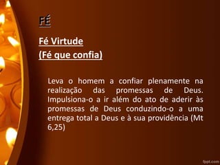 FÉ
Fé Virtude
(Fé que confia)
Leva o homem a confiar plenamente na
realização das promessas de Deus.
Impulsiona-o a ir além do ato de aderir às
promessas de Deus conduzindo-o a uma
entrega total a Deus e à sua providência (Mt
6,25)
 