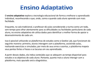 O ensino adaptativo explora a tecnologia educacional de forma a melhorar o aprendizado
individual, reconhecendo o que, onde, como e quando cada aluno aprende com mais
facilidade.
Enquanto, na sala tradicional, o professor dá aulas considerando a turma como um todo,
sem tempo para olhar atentamente para as dificuldades ou facilidades particulares de cada
aluno, no ensino adaptativo ele utiliza dados para identificar a melhor forma de apoiar o
desenvolvimento de cada um.
Isso é possível utilizando-se plataformas de estudos como o Geekie Lab, que funcionam da
seguinte maneira: primeiro, alunos interagem com a plataforma, assistindo aulas,
realizando exercícios e simulados; por meio de seus erros e acertos, a plataforma mapeia
seus pontos fortes e fracos e as lacunas em seu aprendizado.
A partir desses dados, ela indica conteúdos que se adequem ao tempo disponível para
estudos e os objetivos de cada aluno. Portanto, quanto mais o aluno interagir com a
plataforma, mais apurado será o diagnóstico.
 