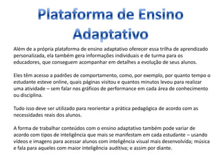 Além de a própria plataforma de ensino adaptativo oferecer essa trilha de aprendizado
personalizada, ela também gera informações individuais e de turma para os
educadores, que conseguem acompanhar em detalhes a evolução de seus alunos.
Eles têm acesso a padrões de comportamento, como, por exemplo, por quanto tempo o
estudante esteve online, quais páginas visitou e quantos minutos levou para realizar
uma atividade – sem falar nos gráficos de performance em cada área de conhecimento
ou disciplina.
Tudo isso deve ser utilizado para reorientar a prática pedagógica de acordo com as
necessidades reais dos alunos.
A forma de trabalhar conteúdos com o ensino adaptativo também pode variar de
acordo com tipos de inteligência que mais se manifestam em cada estudante – usando
vídeos e imagens para acessar alunos com inteligência visual mais desenvolvida; música
e fala para aqueles com maior inteligência auditiva; e assim por diante.
 