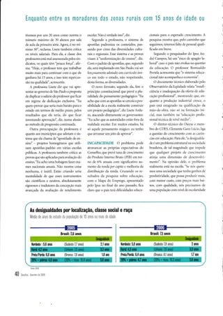 Enquanto entre 0s moradores das zonas rurais com 15 anos de idade ott

I
I

tivemos por uns 20 anos como normâ o
núLrneio máximo de 30 alunos por sala
de aula da primeira série. Agora, é no mí-
nimo 30", reclama. Lisete também critica
os níveis salariais. Para ela, a classe dos
professores está mal assessorada pelos sin-
dicatos, os quais têm'pouca força", afir-
ma. "Hoje, o professor tem que trabalhar
muito mais para continuar com o que ele
ganhava há 15 anos, e isso tem repercus-
são na qualidadd', acrescenta.
A professora Lisete diz que vai apre-
sentar ao governo de São Paulo a proposta
de duplicar o salirio do professor que ficar
em regime de dedicação exclusiva. "Eu
quero provar que seria mais barato para o
estado em termos de médio prazo, pelos
resultados que ele teria, do que ficar
inventando aprovação", diz, numa alusão
ao método de progressão continuada.
Outra preocupação da professora é
quânto aos municípios que adotam o sis-
tema que ela chama de"apostilado de en-
sind' - projetos homogêneos que utili-
zam apostilas-padrão em várias escolas
públicas. A professora também critica as
provas que são aplicadas para avaliação do
ensino."Eu acho umabobagem fazer exa-
mes nacionais anuais. Nào mostra coisa
nenhuma, é inútil. Estão criando uma
mentalidade de que esses instrumentos
são científicos e neutros, absolutamente
rigorosos e tradutores da conceppo mais
avançada da avaliação de rendimento
escolar. Não é verdade isso", diz.
Segundo a professora, o sistema de
apostilas padroniza os conteúdos, pas-
sando por cima das diversidades cultu-
rais e regionais. Esse sistema e as provas
visam à "uniformização do ensino", diz.
Com o padrão de apostilas, que, segundo
ela, será implantado em São Paulo,vai ser
forçosamente adotado um currículo úni-
co em todo o estado, não respeitando,
desta forma, as diversidades.
O novo formato, segundo ela, fere o
princípio constitucional que prevê a plu-
ralidade do pensamento pedagógico. "Eu
acho que com as apostilas se cerceia a pos-
sibilidade de a escola realmente construir
um p§eto pedagógico", diz Lisete Arela-
ro, atacando diretamente os governântes:
"Eu acho que as autoridades estão fora da
realidade escolar. Em muitos estados, há
só aquele pensamento mâgi«:; eu tenho
que affumaÍ um jeito de aprovar'.
INCAPACIDADE O problema pode
atravancâr as próprias expectativas do
Conselho, que prevê ta-xa cle crescimento
do Produto Interno Bruto (PIB) em tor-
no de 6% anuais com significativo au-
mento da renda per capita e melhoria cla
distribuição da renda. Cruzando os re-
sultados cla pesquisa sobre edr-rcação,
com o N'lapa do Emprego, apresentado
pelo Ipea no fina1 do ano passaclo, fica
claro que o país terá dificuldades educa-
cionais para o esperado crescimento. A
pesquisa mostra que, pelo caminho que
seguimos, teremos tà1ta de pessoal quali-
ficaclo em breve.
Segundo o pesquisadclr do lpea An-
dré Campos, há um "risco de apagão la-
boral" caso o país não evolua na questão
da eclucação. O professor Romrialdo
Portela acrescenta que'b sisterla educa-
cional não acomparrha a economia".
O clocumento técnico elaborado pelo
Observatório da Eqüidacle relata "insufi-
ciência e ir.raclequação da oterta de eclu-
cação profissional", mostrirnclo que, en-
quanto a produçào inclustrial cresce, o
país está estagnaclo na qualitrcac;iio cla
mão-de-obra, não sti na tbrrracào ini-
cial, mas talr-rbém na "ecl-rcaçào profis-
sional técnica de nír-cl rnéclio".
O diretor-tecnico clo L)ieese e metl-
bro do CDES, Clemente Ganz Lúcio, liga
íl questào do crcscinrento Jonr .l iar(n-
cias em educação. Para ele, "a desiguarklii
de é um problema estrutural na socicdadc
brasileira, de tal rnagnitude que inrp,eile
que qualqucr projclo dc crc'cinrcnt,
atir.rja uma dimensão cle cL'senvolvi-
mento". Na opir.rião dele, o problen.ra
realmente está na escola. "Se nós quere-
mos uma sociedade que tenhir garrhos de
produtii,iclade, que possa produzir mais,
com menor custo, com preços Iriris bai-
xos, com qualidade, uós p.recisirmos cle
urna popr.rlação com nivcl c'le escolaridade
As desigualdades por localização, classe social e raça
Media de anos de estudo da p0pulaç40 de 15 anos ou mais de idade
Brasil: 7,0 anos
2 uns
2,1uros
1,7am
1,8 ano
l,ludeste : 5,6 ans (Sudeste Z7 anos) l,|odeste 5,8 anos (Sudeste 7,8 anos)
Ma/Pa{a 6,0 anos (Branca: 7,8 anos) Ma/Pa{a 6,4 anos (Branca: BJ anos)
Brasil: 7í anos
Fonle CDES
40 Desafios .fevereiro de 2008
i
I
(
 