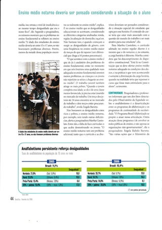 média, isso retrata o nível de insuficiência e
ao mesmo tempo desigualdade que era o
nosso focd', diz. Segundo a pesquisadora,
os números mostram que os problemas no
ensino fi,rndamental se refletem no ensino
médio.'A idade dos estudantes do ensino
médio deveria ser entre 15 e 17 anos, se não
houvessem problemas diversos. Porém,
menos da metade dessa populapo encon-
tra se rcalmente no ensino médio', explica.
É no ensino rnédio c1-re as desigr"raldades
eclucaciclnais se acentuam, considerando
as ditêrentes categorias analisadils: renda,
região, localização clo domicílio, raca/cor.
Niio bastasse isso, é cluando começam a
surgir as desigualdades c1e gênero, com
uma frcqüência no crrsino méclio maior
cle moças do cpre de rapazcs (um clitêren-
cial que chegzr a 10 pontos percentLrais).
"O que acontece com o ensino nrédio e(
qr-re ele já é caudatário clos problemas clo
cnsino fundirmental, então 1ro lromento
em clue nós tirermos urua qualiclade lnais
aclequacla no ensino Ír.rnclamental, teremos
lllellos Pli)hlelllil). il: 'l'iilllcil L r, ir)cl)
nlio r1'pç111.iu;.1: sct-icr c iht!,.tt;'to ilr) clli-
no méc1io". O trabalho jur-enil tambcin.t
irtinqe os mais pobres. "Qr.ranclo o jor-ent
completa essa iclacle. se ele ct cle Lrma classc
menos tàr'orecicla, já prrecisa estar insericlcr
no mercado de trilbalho. Uni terço dos jo
r,ens até 2,1 iinos encontra-se no rnercatlo
de trabalho e dois terços estào procuran-
clo trabalho', revela Ângela Barreto.
Nào bastasscm as dcsigr.raldacles entre
ricos e pobres, o cnsino méclio r-roturno,
pol exenrplo, rcnr tenclo outras cletlciên
cias, alerta a pesquisaclora lvlartha Cirssio
1ato. Entre e1es, a lalta cle tôco curricular, cr
clue acaba desrnotivanclo os jor''er.rs. "O
er-rsino méclio noturno tem LlÍn probler-na
ac'licional, tanto que o currículci e as dire-
trizcs der.eritrm ser pensados consideran-
clo a situação especial clo estudante que
opta por essc horário. O conteúclo do cur-
so teria que estar mais associaclo com a
questão do mundo do trabalho e ser mais
atrativo para esse estudante", diz.
Para Martha Cassiolato. o currículcr
adotado no ensino regular diulno é cr
mesmo que o clo notumo, e, no entanto,
a carga horária é ditêr'ente. trlartha consi-
clera que há clescurnprimcnto cle clispo-
sitivo constitucional. "Está Iá nir Consti-
tuição que se cleve otêrtar ensino n.rédit>
noturno adequado às conclit,Ões clos alu-
nos, e na prática o que Yelr acolltecenLlo
é somente a climir-ruição cla carga horária,
qutrnclo na realidade tcria qur'repelrsar o
curso que fosse rnais estirnuiaute piira o
irluno", atcrescenta.
C0NTIIIUIDADE Pesquisadores e profêsso-
res informam que um dos fatos cletecta-
dos pelo Observatório da Eqtiidacle so-
bre o analfabetismo é a desarticulaçào
entre os programas de alfabetizaçào e os
pÍograrras de continuiclade de escolari-
dade. "O Programa Brasil A1tàbetizado se
propoe a atuar nessa articulação. C)titra
atuação clesse programa é de envolrer as
redes publicas dc cnsitto. e trio rtpcnar as
organizações não-governar-t-ter-rtais", diz a
pescl.risaclora Ânge1a Rabelo Barreto.
"Sào r,árias açoes que o N{inistério da
Foto A erA meidarFo ha illâgofrl
I
A idade dos estudantes do ensino médio deveria ser en-
tn 15 e 17 anos, se nã0 üvessêm prublemas diversos
f'--
Analfabetismo persistente reforça desigualdades
Taxa de analfabetismo na populaÇao de 15 anos 0u rnais
2006
Brasil:10,4%
Brasil:11í%
Nordestr:21,9% (Sul: 5,7%)
(Sul: 5,9%)
8,1
(-) em pontos percentrlais
15,0
16,0 Nordeste:20,7%
8,4 Prcta/Pada:14,6% (Branca: 6 5%)
futa/Pada 15,4% (Branca: 7,0%)
Fofie CDES
44 oort,or.levereiro de 2008
Ensin0 medio noturno deveria ser pensad0 G0nsiderando a situaÇão de 0 alttn0
 
