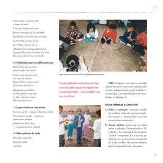 99
Serra, serra, serrador, serra
o papo do vovô...
Um, dois, feijão com arroz
Hoje é domingo, pé de cachimbo,
Cachimbo é de barro, bate no jarro...
Corre cutia, na casa da tia,
Corre cipó, na casa da vó...
Atenção/Concentração/Ritmo/Vai
começar/Eu quero um nome/De uma
flor/que comece/Com a letra A
2) Parlendas para escolher pessoas
Padeirinho está na porta,
quantos pães você quer?
Lá em cima do piano tem
um copo de veneno
Quem bebeu, morreu, a(o)
culpada(o) não fui eu
Bananinha pintadinha,
quantas pintas você tem?
Se tiver noventa e nove,
falta uma para cem.
3) Jogos rítmicos com canto
Escravos de Jó – compasso binário simples
Passa, passa, gavião – compasso
quaternário simples
Pirulito que bate, bate
– compasso binário simples
4) Brincadeiras de roda
Ciranda, cirandinha
Gatinha parda
Seu lobo
A naturalidade e o domínio de algo
só se dá após exaustivas repetições
e muito trabalho – isso é válido para
nós,também!
OBS: Nos jogos com canto e nas rodas
entram inúmeros conteúdos relacionados
ao desenvolvimento do ouvido melódico e
da entoação. Esses habilidades serão foca-
lizadas na Variação II.
DICAS TEÓRICAS E CONCEITOS
a) Pulso ou pulsação: marcação regular
de um fluxo temporal, sem acentuação.
Ex: relógio, ou quando bato o pé para
acompanhar uma música..
b) Acento métrico: acento que se coloca
sobre a pulsação, hierarquizando e di-
vidindo o fluxo temporal em pequenos
“gomos” (compassos). Ex: o rap tem, ge-
ralmente, seu acento métrico organizado
de 4 em 4 pulsos. Os acentos métricos
são os tempos fortes dos compassos.
Jogos rítmicos com canto / EE Humberto Germano dos Santos
 