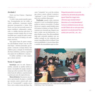 107
Atividade 2
Noche com luna (Catena – Argentina)
– Cânone a 4
A vidala é uma canção popular argen-
tina. Acompanhadas por um violão, as
vidalas, geralmente, expressam estados
amorosos introspectivos e tristes. Esta
Noche com luna está em modo menor (ré
menor melódico), enfatizando a melan-
colia e a solidão descritas pela letra. O
compasso ternário simples deve ter mais
suavidade que a canção do grilo, promo-
vendo uma espécie de balanço em anda-
mento moderato.
Suas quatro frases de quatro compas-
sos cada finalizam sempre com um valor
mais longo – mínimas pontuadas, que se-
guram e estancam a energia rítmica. Isso
colabora para a sensação de fechamento
das frases melódicas e poéticas, sugerindo
uma espécie de recolhimento e repouso.
O âmbito melódico é mais exigente
que o cânone anterior.
Versão A (sugestão)
Introdução: uma voz solo, distante e
sozinha, cantarola ou assobia trechos es-
parsos e incompletos da canção, durante o
tempo que achar necessário. Deve explorar
vários locais do ambiente, experimentando
a acústica por meio de trajetos diversos.
Desenvolvimento: Aos poucos, essa voz
vem se aproximando do grupo e, à medida
que encontra outros cantores pelo cami-
nho, vai “reconstruindo” a canção, com a
letra e com a ordem correta das frases. Seu
Diretoria de Ensino de Mauá / Arte – Ciclo I / Projeto Quatro Variações sobre umTema
EE Walt Disney / 3ª Série / Profª.Izabel Luiza
Perguntas possíveis:os sons da
manhã e/ou da tarde são parecidos,
iguais? Qual foi o lugar mais
silencioso que você já visitou?
Descreva-o.E o mais barulhento?
Como é o ambiente sonoro de sua
escola? Quais são os sons que mais
aparecem na sala de aula? Você
sonha com sons? Etc...etc...etc...
canto “contamina” um a um dos ouvintes
que, pouco a pouco, aderem à cantoria e
“engrossam” o coro. (O parâmetro densi-
dade será o condutor dessa parte).
Finalização: quando todos estiverem
cantando (o tutti, na densidade máxima),
podem-se variar as intensidades. O solista
deverá ser o regente, usando simples sinais
de levantar ou abaixar os braços. Pode-se
construir um crescendo que chegará a seu
ápice e então, com um sinal preciso, o re-
gente finaliza a peça. Essa direcionalidade
dada pelo crescendo gradativo tem seu
melhor exemplo no tão conhecido mas
sempre maravilhoso Bolero de Ravel. Uma
outra possibilidade é o inverso dessa idéia:
o caminho das intensidades segue em dire-
 