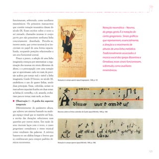 121
funcionavam, sobretudo, como auxiliares
mnemônicos. Os primeiros manuscritos
que contêm notação neumática datam do
século IX. Eram escritos sobre o texto a
ser entoado, chamados neumas in campo
aperto por não possuírem nenhuma linha
concretamente desenhada. Percebe-se,
mesmo assim, que certos neumas já se ins-
creviam no papel de uma forma espacia-
lizada, ocupando posições relacionadas a
um eixo horizontal central.
Pouco a pouco, a adoção de uma linha
imaginária começou por sistematizar a orga-
nização dos neumas em níveis diferentes de
altura, e a preocupação com uma notação
que se aproximasse cada vez mais da preci-
são acabou por tornar real e visível a linha
imaginária. Guido D’Arezzo, no século XI,
estabeleceu o uso de quatro linhas, sendo
duas principais. Estas, coloridas, seriam os
marcadores espaciais fixados em duas notas:
as linhas fá, vermelha, e dó, amarela, evolui-
riam para se tornar, mais tarde, as claves.
Observação 1 – A grafia dos aspectos
temporais
Diferentemente do parâmetro altura,
que adotou um sistema baseado na analo-
gia espaço-visual que se mantém até hoje,
a escrita das durações solucionou suas
questões por outros meios. Em razão de
seus viscerais laços com o texto, o canto
gregoriano considerava o ritmo musical
como resultante das palavras. A métrica
baseava-se em sílabas longas e breves que
se combinavam para compor padrões rít-
micos recorrentes.
Neumas sobre as linhas coloridas de Guido (apud Michels,1985,p.186)
Notação in campo aperto (apud Gagnepain,1996,p.19)
Notação in campo aperto (apud Michels,1985,p.186)
Notação neumática – Neuma,
do grego,gesto.É a notação do
canto gregoriano. Sinais gráficos
que representam,essencialmente,
a direção e o movimento de
alturas de uma linha melódica.
Tradicionalmente associados à
música vocal das igrejas Bizantina e
Ortodoxa,esses sinais funcionavam,
sobretudo,como auxiliares
mnemônicos.
 
