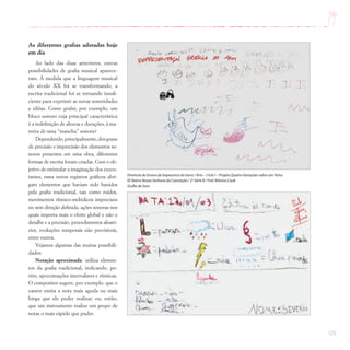 123
As diferentes grafias adotadas hoje
em dia
Ao lado das duas anteriores, outras
possibilidades de grafia musical aparece-
ram. À medida que a linguagem musical
do século XX foi se transformando, a
escrita tradicional foi se tornando insufi-
ciente para exprimir as novas sonoridades
e idéias. Como grafar, por exemplo, um
bloco sonoro cuja principal característica
é a indefinição de alturas e durações, à ma-
neira de uma “mancha” sonora?
Dependendo,principalmente,dosgraus
de precisão e imprecisão dos elementos so-
noros presentes em uma obra, diferentes
formas de escrita foram criadas. Com o ob-
jetivo de estimular a imaginação dos execu-
tantes, esses novos registros gráficos abri-
gam elementos que haviam sido banidos
pela grafia tradicional, tais como ruídos,
movimentos rítmico-melódicos imprecisos
ou sem direção definida, ações sonoras nos
quais importa mais o efeito global e não o
detalhe e a precisão, procedimentos aleató-
rios, evoluções temporais não previsíveis,
entre outros.
Vejamos algumas das muitas possibili-
dades:
Notação aproximada: utiliza elemen-
tos da grafia tradicional, indicando, po-
rém, aproximações intervalares e rítmicas.
O compositor sugere, por exemplo, que o
cantor emita a nota mais aguda ou mais
longa que ele puder realizar, ou, então,
que um instrumento realize um grupo de
notas o mais rápido que puder.
Diretoria de Ensino de Itapecerica da Serra / Arte – Ciclo I – Projeto Quatro Variações sobre umTema
EE Bairro Nossa Senhora da Conceição / 2ª Série B / Prof.Mônica Cook
Grafia de Sons
 