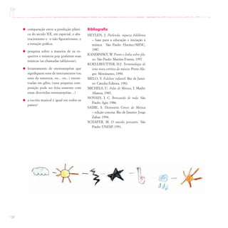128
comparação entre a produção plásti-
ca do século XX, em especial, o abs-
tracionismo e o não figurativismo, e
a notação gráfica;
pesquisa sobre a maneira de os ro-
queiros e músicos pop grafarem suas
músicas (as chamadas tablaturas);
levantamento de onomatopéias que
signifiquem sons de instrumentos (ou
sons da natureza, ou... ou...) encon-
tradas em gibis; (uma pequena com-
posição pode ser feita somente com
essas divertidas onomatopéias....)
a escrita musical é igual em todos os
países?
Bibliografia
HEYLEN, J. Parlenda, riqueza folclórica
– base para a educação e iniciação à
música. São Paulo: Hucitec/MINC,
1987.
KANDINSKY, W. Ponto e linha sobre pla-
no. São Paulo: Martins Fontes, 1997.
KOELLREUTTER, H.J. Terminologia de
uma nova estética da música. Porto Ale-
gre: Movimento, 1990.
MELO, V. Folclore infantil. Rio de Janei-
ro: Cátedra Editora, 1981.
MICHELS, U. Atlas de Música, I. Madri:
Alianza, 1985.
NOVAES, I. C. Brincando de roda. São
Paulo: Agir, 1986.
SADIE, S. Dicionário Grove de Música
– edição concisa. Rio de Janeiro: Jorge
Zahar, 1994.
SCHAFER, M. O ouvido pensante. São
Paulo: UNESP, 1991.
 