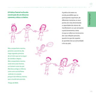 133
A Prática Teatral na Escola:
construção de um discurso
coerente,crítico e criativo.
Meu companheiro menino,
perante o azul do teu dia,
trago sagradas primícias
de um reino que vai se erguer
de claridão e alegria...
Meu companheiro menino,
neste reino serás homem,
um homem como teu pai.
Mas leva contigo a infância,
como uma rosa de flama
ardendo no coração:
porque é da infância,menino,
que o mundo tem precisão.
Thiago de Mello
A prática do teatro na
escola possibilita que os
participantes exprimam,de
diferentes maneiras,os seus
pontos de vista,fomentando
a capacidade dos alunos de
manifestarem as suas sensações
e posicionamentos,tanto
no que se refere ao microcosmo
das suas relações pessoais,
quanto no que diz respeito
às questões da sua comunidade
e do seu país.
Flávio
Desgranges
 