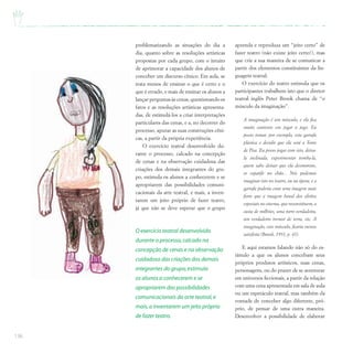 136
problematizando as situações do dia a
dia, quanto sobre as resoluções artísticas
propostas por cada grupo, com o intuito
de aprimorar a capacidade dos alunos de
conceber um discurso cênico. Em aula, se
trata menos de ensinar o que é certo e o
que é errado, e mais de ensinar os alunos a
lançar perguntas às cenas, questionando os
fatos e as resoluções artísticas apresenta-
das, de estimulá-los a criar interpretações
particulares das cenas, e a, no decorrer do
processo, apurar as suas construções cêni-
cas, a partir da própria experiência.
O exercício teatral desenvolvido du-
rante o processo, calcado na concepção
de cenas e na observação cuidadosa das
criações dos demais integrantes do gru-
po, estimula os alunos a conhecerem e se
apropriarem das possibilidades comuni-
cacionais da arte teatral, e mais, a inven-
tarem um jeito próprio de fazer teatro,
já que não se deve esperar que o grupo
aprenda e reproduza um “jeito certo” de
fazer teatro (não existe jeito certo!), mas
que crie a sua maneira de se comunicar a
partir dos elementos constituintes da lin-
guagem teatral.
O exercício do teatro estimula que os
participantes trabalhem isto que o diretor
teatral inglês Peter Brook chama de “o
músculo da imaginação”.
A imaginação é um músculo, e ela fica
muito contente em jogar o jogo. Eu
posso tomar, por exemplo, esta garrafa
plástica e decidir que ela será a Torre
de Pisa. Eu posso jogar com isto, deixa-
la inclinada, experimentar tomba-la,
quem sabe deixar que ela desmorone,
se espatife no chão... Nós podemos
imaginar isto no teatro, ou na ópera, e a
garrafa poderia criar uma imagem mais
forte que a imagem banal dos efeitos
especiais no cinema, que reconstituem, a
custa de milhões, uma torre verdadeira,
um verdadeiro tremor de terra, etc. A
imaginação, este músculo, ficaria menos
satisfeita (Brook, 1991, p. 41).
E aqui estamos falando não só do es-
tímulo a que os alunos concebam seus
próprios produtos artísticos, suas cenas,
personagens, ou do prazer de se aventurar
em universos ficcionais, a partir da relação
com uma cena apresentada em sala de aula
ou um espetáculo teatral, mas também da
vontade de conceber algo diferente, pró-
prio, de pensar de uma outra maneira.
Desenvolver a possibilidade de elaborar
O exercício teatral desenvolvido
durante o processo,calcado na
concepção de cenas e na observação
cuidadosa das criações dos demais
integrantes do grupo,estimula
os alunos a conhecerem e se
apropriarem das possibilidades
comunicacionais da arte teatral,e
mais,a inventarem um jeito próprio
de fazer teatro.
 