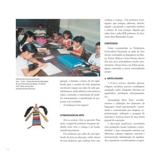 12
ginação, a fantasia, a busca de um signi-
ficado para o sentido da vida raramente
encontram espaço nas salas de aula que,
infelizmente, ainda adotam como prática a
cópia, a imitação, a reprodução de mode-
los estereotipados, a massificação de pro-
postas e de resultados.
A mudança se faz urgente!
O PROFESSOR DE ARTE
Arte se ensina e Arte se aprende. Para
tanto, o papel do professor enquanto me-
diador entre Arte e criança é de funda-
mental importância.
Um professor que saiba do real signi-
ficado da Arte na educação, tenha clareza
de seus objetivos, que conheça Arte, que
conheça a criança... Um professor inves-
tigador, que instigue, alimente, desvele,
amplie e aprofunde o repertório artístico
e estético de suas crianças. Alguém que
saiba Arte e saiba SER professor de Arte,
como dizia Mariazinha Fuzari.
CONTEÚDOS
Como recomendam os Parâmetros
Curriculares Nacionais, as aulas de Arte
devem contemplar as linguagens da Dan-
ça, Teatro, Música e Artes Visuais, dentro
dos três eixos articuladores citados ante-
riormente. Dessa forma, em linhas gerais,
alguns conteúdos a serem contemplados
seriam:
a. ARTES VISUAIS:
1. O fazer artístico: desenho, pintura,
colagem, escultura, gravura, modelagem,
instalação, vídeo, fotografia, histórias em
quadrinhos, produções informatizadas,
etc...
Apropriação desse fazer; reconhe-
cimento e utilização dos elementos da
linguagem visual representando, expres-
sando e comunicando por imagens; ex-
perimentação, utilização e pesquisa de
materiais e técnicas; busca de uma forma
pessoal de expressão.
2. Apreciação significativa: convivência
com produções visuais (originais e repro-
duzidas) e suas concepções estéticas nas
diferentes culturas (regional, nacional e
internacional); identificação de significa-
dos expressivos; reconhecimento e experi-
Diretoria de Ensino de Americana
Arte – Ciclo I – Projeto No País das Maravilhas
EE Luís Chrisóstomo de Oliveira / 4ª Série B
Profª. Maria José da Silva
Desenho do Bicho Estranho
 