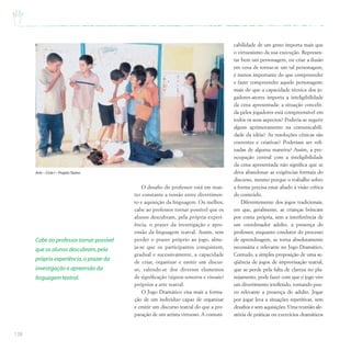 138
O desafio do professor está em man-
ter constante a tensão entre divertimen-
to e aquisição da linguagem. Ou melhor,
cabe ao professor tornar possível que os
alunos descubram, pela própria experi-
ência, o prazer da investigação e apre-
ensão da linguagem teatral. Assim, sem
perder o prazer próprio ao jogo, alme-
ja-se que os participantes conquistem,
gradual e sucessivamente, a capacidade
de criar, organizar e emitir um discur-
so, valendo-se dos diversos elementos
de significação (signos sonoros e visuais)
próprios a arte teatral.
O Jogo Dramático visa mais a forma-
ção de um indivíduo capaz de organizar
e emitir um discurso teatral do que a pre-
paração de um artista virtuoso. A comuni-
cabilidade de um gesto importa mais que
o virtuosismo da sua execução. Represen-
tar bem um personagem, ou criar a ilusão
em cena de tornar-se um tal personagem,
é menos importante do que compreender
e fazer compreender aquele personagem;
mais do que a capacidade técnica dos jo-
gadores-atores importa a inteligibilidade
da cena apresentada: a situação concebi-
da pelos jogadores está compreensível em
todos os seus aspectos? Poderia-se sugerir
algum aprimoramento na comunicabili-
dade da idéia? As resoluções cênicas são
coerentes e criativas? Poderiam ser refi-
nadas de alguma maneira? Assim, a pre-
ocupação central com a inteligibilidade
da cena apresentada não significa que se
deva abandonar as exigências formais do
discurso, mesmo porque o trabalho sobre
a forma precisa estar aliado à visão crítica
do conteúdo.
Diferentemente dos jogos tradicionais,
em que, geralmente, as crianças brincam
por conta própria, sem a interferência de
um coordenador adulto, a presença do
professor, enquanto condutor do processo
de aprendizagem, se torna absolutamente
necessária e relevante no Jogo Dramático.
Contudo, a simples proposição de uma se-
qüência de jogos de improvisação teatral,
que se perde pela falta de clareza no pla-
nejamento, pode fazer com que o jogo vire
um divertimento irrefletido, tornando pou-
co relevante a presença do adulto. Jogar
por jogar leva a situações repetitivas, sem
desafios e sem aquisições. Uma reunião ale-
atória de práticas ou exercícios dramáticos
Arte – Ciclo I – ProjetoTeatro
Cabe ao professor tornar possível
que os alunos descubram,pela
própria experiência,o prazer da
investigação e apreensão da
linguagem teatral.
 
