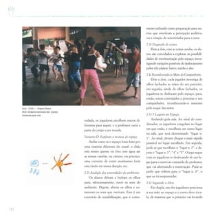 152
rodada, os jogadores escolhem outros di-
ferentes para seguir, e o professor varia a
parte do corpo a ser tocada.
Variante D: Explorar a textura do espaço
Andar como se o espaço fosse feito por
uma matéria diferente do usual: o chão
está muito quente ou frio; tem água até
as nossas canelas, ou cintura, ou pescoço;
uma corrente de vento muitíssimo forte
está vindo em nossa direção, etc.
2.2) Audição das sonoridades do ambiente.
Os alunos deitam e fecham os olhos
para, silenciosamente, ouvir os sons do
ambiente. Depois, abrem os olhos e co-
mentam os sons que ouviram. Este é um
exercício de sensibilização, que é comu-
mente utilizado como preparação para ou-
tros que envolvam a percepção auditiva,
ou a criação de sonoridades para a cena.
2.3) Engatado de costas.
Dois a dois, com as costas unidas, os alu-
nos são convidados a explorar as possibili-
dades de movimentação pelo espaço, inves-
tigando variações possíveis de deslocamento
pelos três planos: baixo, médio e alto.
2.4) Reconhecendo as Mãos do Companheiro.
Dois a dois, cada jogador investiga de
olhos fechados as mãos do seu parceiro,
em seguida, ainda de olhos fechados, os
jogadores se deslocam pelo espaço, para,
então, serem convidados a procurar o seu
companheiro, reconhecendo-o somente
pelo toque das mãos.
2.5) 5 Lugares no Espaço.
Andando pela sala. Ao sinal do coor-
denador, os jogadores congelam no lugar
em que estão, e escolhem um outro lugar
na sala, que será denominado “lugar n.
1”. Ao sinal, devem chegar o mais rápido
possível no lugar escolhido. Em seguida,
pede-se que escolham o “lugar n. 2”, e de-
pois o “lugar n. 3”, “4” e “5”. O jogo segue
com os jogadores se deslocando de um lu-
gar para o outro ao comando do professor,
que vai alternando a numeração. Pode-se
pedir que voltem para o “lugar n. 0”, o
que os irá surpreender.
2.6) Seguindo o Alvo.
Em dupla, um dos jogadores posiciona
a sua mão no espaço e o outro deve toca-
la, de maneira que o primeiro vai levando
Arte – Ciclo I – ProjetoTeatro
Prof. Umberto Germano dos Santos
Andando pela sala
 