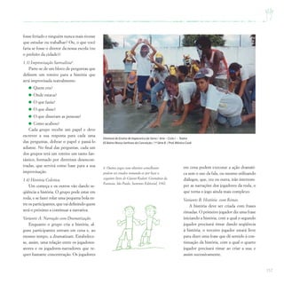 157
Diretoria de Ensino de Itapecerica da Serra / Arte – Ciclo I – Teatro
EE Bairro Nossa Senhora da Conceição / 1ª Série B / Prof.Mônica Cook
fosse feriado e ninguém nunca mais tivesse
que estudar ou trabalhar? Ou, o que você
faria se fosse o diretor da nossa escola (ou
o prefeito da cidade)?
1.3) Improvisação Surrealista6
.
Parte-se de um bloco de perguntas que
definem um roteiro para a história que
será improvisada teatralmente:
Quem era?
Onde estava?
O que fazia?
O que disse?
O que disseram as pessoas?
Como acabou?
Cada grupo recebe um papel e deve
escrever a sua resposta para cada uma
das perguntas, dobrar o papel e passá-lo
adiante. No final das perguntas, cada um
dos grupos terá um roteiro um tanto fan-
tástico, formado por diretrizes desencon-
tradas, que servirá como base para a sua
improvisação.
1.4) História Coletiva.
Um começa e os outros vão dando se-
qüência a história. O grupo pode estar em
roda, e se fazer rolar uma pequena bola en-
tre os participantes, que vai definindo quem
será o próximo a continuar a narrativa.
Variante A: Narração com Dramatização.
Enquanto o grupo cria a história, al-
guns participantes entram em cena e, ao
mesmo tempo, a dramatizam. Estabelece-
se, assim, uma relação entre os jogadores-
atores e os jogadores-narradores que re-
quer bastante concentração. Os jogadores
em cena podem executar a ação dramáti-
ca sem o uso da fala, ou mesmo utilizando
diálogos, que, vez ou outra, irão interrom-
per as narrações dos jogadores da roda, o
que torna o jogo ainda mais complexo.
Variante B: História com Rimas.
A história deve ser criada com frases
rimadas. O primeiro jogador diz uma frase
iniciando a história, com a qual o segundo
jogador precisará rimar dando seqüência
à história; o terceiro jogador estará livre
para dizer uma frase que dê sentido à con-
tinuação da história, com a qual o quarto
jogador precisará rimar ao criar a sua; e
assim sucessivamente.
6 Outros jogos com objetivo semelhante
podem ser criados tomando-se por base o
seguinte livro de Gianni Rodari: Gramática da
Fantasia. São Paulo, Summus Editorial, 1982.
 