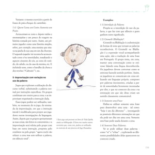 159
Exemplos:
1.1) Interdição da Palavra:
Propõe-se a interdição do uso da pa-
lavra, o que faz com que silêncio e gesto
ganhem outro significado.
1.2) Gromelô (Blablação)7
.
Gromelô ou Blablação é a substituição
de formas de sons que tornam as palavras
reconhecíveis. O Gromelô ou Blabla-
ção é a expressão vocal acompanhando
uma ação, não a tradução de uma frase
em Português. O grupo tenta, em cena,
manter uma conversação como se esti-
vesse falando uma língua desconhecida.
Os jogadores devem conversar como se
estivesse fazendo sentido perfeito. Assim,
os jogadores se comunicam em cena uti-
lizando um linguajar próprio, composto
por palavras inexistentes, criadas a par-
tir de sonoridades livremente inventadas
por eles, e que no contexto da cena e na
entonação em que são ditas criam um
sentido claramente comunicável.
1.3) Somente uma Frase:
Define-se utilizar somente uma frase
para desenvolver uma cena - tal como:
“hoje é um dia diferente” -, investigando
as possíveis diferentes entonações em que
ela pode ser dita em uma cena. Somente
esta frase pode usada durante a cena.
1.4) Somente Duas Palavras:
Só se pode utilizar duas palavras -
como “oi” e “tchau” -, explorando as dife-
rentes possibilidades delas aparecerem no
contexto criado.
Variante: o mesmo exercício a partir de
frases de pára-choque de caminhão.
1.6) Quem Conta um Conto Aumenta um
Ponto
Acrescentam-se cores e depois ruídos e
onomatopéias e um pouco de exagero na
história contada por outro. Assim, um pri-
meiro jogador conta uma história simples,
sobre, por exemplo, uma menina que esta-
va na janela de sua casa em um dia chuvoso.
O segundo jogador irá reconta-la acrescen-
tado cores e/ou sonoridades, ressaltando o
aspecto cinzento do céu, as cores do vesti-
do, do cabelo, ou da casa da menina, etc. E
incluindo sons, como o barulho da chuva e
dos trovões (“Cabrum!”), etc.
5- Improvisação com variação no
uso da palavra
Jogos que exploram a utilização do dis-
curso verbal, substituindo a palavra nor-
mal por instruções específicas. Os grupos
combinam um roteiro para a cena, e as im-
provisam respeitando a instrução dada.
Esses jogos podem ser utilizados, tam-
bém, no momento do re-jogo, da retoma-
da da improvisação, em que a instrução
inicial é modificada para propor aos joga-
dores outras investigações da linguagem.
Assim, depois que os grupos apresentaram
as suas cenas, são feitos os comentários, e a
improvisação será refeita pelo grupo com
base em outra instrução, proposta pelo
condutor ou pelo grupo: “agora vocês vão
refazer a cena mas sem utilizar a palavra,
em silêncio total”.
7 Este jogo está presente no livro de Viola Spolin,
citado na bibliografia. O livro traz muitos outros
exercícios que, como este, podem ser utilizados
no contexto de um processo de Jogo Dramático.
 