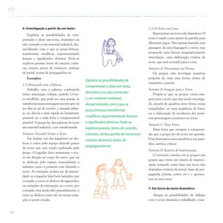 160
6- Investigação a partir de um texto:
Explorar as possibilidades de com-
preender e dizer um texto, dramático ou
não, tornado-o um material maleável, des-
sacralizado, com o que se possa brincar,
transformar, modificar, experimentando
formas e significados diversos. Pode-se
explorar poesias, letras de canções, crôni-
cas, contos, partes de romances, notícias
de jornal, textos de propagandas etc.
Exemplos:
1.1) Brincando com a Palavra:
Trabalho com a palavra, explorando
ritmo, entonação, volume, sentido. O tex-
to escolhido, que pode ser uma poesia, se
transforma numa mensagem secreta que vai
ser dita ao pé do ouvido, e passada adian-
te; ou dize-la o mais rápida ou lentamente
possível; ou o mais forte e compreensível
possível. O grupo faz das palavras do texto
um material maleável, a ser transformado.
Variante: Fazendo Ventar o Texto.
Em duplas, um dos jogadores vai des-
locar o outro pelo espaço dizendo partes
do texto que está sendo explorado pelo
grupo. O jogador deve arremessar o tex-
to em direção ao corpo do outro, que vai
se deslocar pelo espaço respondendo a
maneira como o primeiro está dizendo o
texto. As variações podem ser de intensi-
dade: se o jogador falar bem baixinho, por
exemplo, o outro se desloca devagarzinho;
ou variações de entonação: se o texto, por
exemplo, está sendo dito pausadamente, o
outro se desloca como tal; ou outras varia-
ções a serem criadas.
1.2) O Texto em Cena:
Representarumtextonãodramático.O
texto é usado como ponto de partida para
diferentes jogos. Não apenas fazendo uma
passagem de uma linguagem a outra, mas
propondo uma leitura imaginativamente
estimulante, uma elaboração criativa do
texto, que será recriado para a cena.
Variante A: Dramatizar um Poema.
Os grupos irão investigar maneiras
próprias de criar uma forma cênica de
transmitir o poema.
Variante B: Imagens para o Texto.
Propõe-se que os grupos criem ima-
gens para o texto que está sendo investiga-
do, através de quadros vivos (fotos, cenas
congeladas), ou uma seqüência de fotos,
ou a elaboração de esculturas dos possí-
veis personagens existentes no texto.
Variante C: Duas Fotos.
Duas fotos que retratem a compreen-
são que o grupo faz do texto em questão.
Uma ilustrativa outra metafórica (ou paró-
dica, satírica, crítica).
Variante D: Roteiro de Improvisação.
O exercício consiste em se propor aos
grupos que criem um roteiro de improvi-
sação tomando como base um texto não
dramático (notícia de jornal, frase de pro-
paganda, poema, conto, etc.), e apresen-
tem as suas cenas.
7- Em torno do texto dramático:
Alargar as possibilidades de diálogo
com o texto dramático trabalhado, crian-
Explorar as possibilidades de
compreender e dizer um texto,
dramático ou não,tornando-
o um material maleável,
dessacralizado,com o que se
possa brincar,transformar,
modificar,experimentando formas
e significados diversos.Pode-se
explorar poesias,letras de canções,
crônicas,contos,partes de romances,
notícias de jornal,textos de
propagandas etc.
 