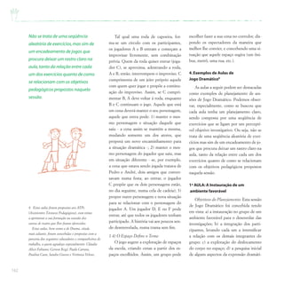 162
Tal qual uma roda de capoeira, for-
ma-se um círculo com os participantes,
os jogadores A e B entram e começam a
improvisar livremente, sem combinação
prévia. Quem da roda quiser entrar (joga-
dor C), se aproxima, adentrando a roda,
A e B, então, interrompem o improviso. C
cumprimenta de um jeito próprio aquele
com quem quer jogar e propõe a continu-
ação do improviso. Assim, se C cumpri-
mentar B, A deve voltar à roda, enquanto
B e C continuam o jogo. Aquele que está
em cena deverá manter o seu personagem,
aquele que entra pode: 1) manter o mes-
mo personagem e situação daquele que
saiu - a cena assim se mantém a mesma,
mudando somente um dos atores, que
proporá um novo encaminhamento para
a situação dramática -; 2) manter o mes-
mo personagem do jogador que saiu, mas
em situação diferente - se, por exemplo,
a cena que estava sendo jogada tratava de
Pedro e André, dois amigos que conver-
savam numa festa; ao entrar, o jogador
C propõe que os dois personagens estão,
no dia seguinte, numa cela de cadeia); 3)
propor outro personagem e nova situação
para se relacionar com o personagem do
jogador A. Um jogador D, E ou F pode
entrar, até que todos os jogadores tenham
participado. A história vai aos poucos sen-
do desenovelada, numa trama sem fim.
1.4) O Espaço Define o Tema:
O jogo sugere a exploração de espaços
da escola, criando cenas a partir dos es-
paços escolhidos. Assim, um grupo pode
escolher fazer a sua cena no corredor, dis-
pondo os espectadores da maneira que
melhor lhe convier, e concebendo uma si-
tuação que aquele espaço sugira (um ôni-
bus, metrô, uma rua, etc.).
4.Exemplos de Aulas de
Jogo Dramático8
As aulas a seguir podem ser destacadas
como exemplos de planejamento de ses-
sões de Jogo Dramático. Podemos obser-
var, especialmente, como se buscou que
cada aula tenha um planejamento claro,
sendo composta por uma seqüência de
exercícios que se ligam por um perceptí-
vel objetivo investigativo. Ou seja, não se
trata de uma seqüência aleatória de exer-
cícios mas sim de um encadeamento de jo-
gos que procura deixar um rastro claro na
aula, tanto da relação entre cada um dos
exercícios quanto de como se relacionam
com os objetivos pedagógicos propostos
naquela sessão.
1ª AULA: A Instauração de um
ambiente favorável
Objetivos do Planejamento: Esta sessão
de Jogo Dramático foi concebida tendo
em vista: a) a instauração no grupo de um
ambiente favorável para o desenrolar das
investigações; b) a integração dos parti-
cipantes, levando cada um a intensificar
a relação com os demais integrantes do
grupo; c) a exploração do deslocamento
do corpo no espaço; d) a pesquisa inicial
de alguns aspectos da expressão dramáti-
Não se trata de uma seqüência
aleatória de exercícios,mas sim de
um encadeamento de jogos que
procura deixar um rastro claro na
aula,tanto da relação entre cada
um dos exercícios quanto de como
se relacionam com os objetivos
pedagógicos propostos naquela
sessão.
8 Estas aulas foram propostas aos ATPs
(Assistentes Técnicos Pedagógicos), com vistas
a aprimorar a sua formação na ocasião dos
cursos de teatro que lhes foram oferecidos.
Estas aulas, bem como a de Drama, citada
mais adiante, foram concebidas e propostas com a
parceria dos seguintes educadores e companheiros de
trabalho, a quem agradeço especialmente: Cláudia
Alves Fabiano, Gerson Regé, Paula Carrara,
Paulina Caon, Sandra Grasso e Verônica Veloso.
 