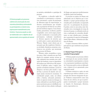 168
na narrativa, estimulando-o a participar do
processo.
Na seqüência, o educador inglês foi
convidando os participantes a expressa-
rem cenicamente, a partir da proposição
de diferentes jogos de improvisação, os
diversos acontecimentos que encadea-
vam as peripécias de Paul em sua utiliza-
ção dos bombons mágicos. Cenas drama-
tizadas, pantomimas, esculturas, quadros
‘congelados’, entre outros jogos propos-
tos pelo coordenador e executados pelos
participantes, traduziam teatralmente
os diversos aspectos da narrativa que
ia sendo passo a passo apresentada por
Winston. Depois, tomei ciência que as
narrações que dão seqüência à história e
as atividades dramáticas propostas cons-
tituem-se nos episódios, que estruturam
um processo de Drama.
Winston, então, encaminhou a narra-
tiva para o final, contando-nos que Paul,
depois de conseguir enorme sucesso na
vida, realizando suas vontades com a utili-
zação dos bombons, torna-se dependente
dos poderes que Yallerybrown lhe propor-
ciona. O desfecho, assim, é trágico, pois
quando os bombons terminam, o jovem se
desepera e sai louco pelo mundo, e vaga
até hoje, à procura do duende, sem con-
seguir jamais encontra-lo novamente. O
coordenador propõe, então, um debate
sobre a história, enfocando prioritaria-
mente os aspectos morais em destaque na
trama, indicando ser uma história que lhe
parece pertinente para ser trabalhada com
jovens, tendo em vista a alusão à utilização
de drogas, que aparecem metaforicamente
na fábula a partir dos bombons.
O processo na prática do Drama está
relacionado com os objetivos que o coor-
denador e o grupo querem alcançar, sele-
cionados pelo coordenador, ou negociado
entre ele e os participantes do processo.
E podem, como no caso acima, estar rela-
cionados com a investigação de temas de
interesse do grupo, ou utilizados tendo em
vista a exploração de conteúdos discipli-
nares, ou mais voltados para a investiga-
ção e apreensão de aspectos da linguagem
teatral. Mais adiante, voltaremos aos obje-
tivos do Drama.
A seguir, tentaremos definir os princi-
pais aspectos que constituem um processo
de Drama.
I) Drama? O que é? Em que se
constitui? O que propõe?
O Drama propõe um processo coletivo
de construção de uma narrativa dramáti-
ca, estimulando os participantes a criarem
e/ou expressarem teatralmente uma histó-
ria. O processo pode ou não ser elaborado
com o objetivo de ser apresentado como
espetáculo teatral.
O Drama constitui-se, assim, em uma
experiência que solicita a adesão e a coo-
peração dos diversos integrantes do gru-
po. Podemos compreendê-lo como uma
forma de arte coletiva, em que os partici-
pantes (coordenador e grupo) assumem
as funções de dramaturgos, diretores,
atores, espectadores etc.
O Drama propõe um processo
coletivo de construção de uma
narrativa dramática,estimulando
os participantes a criarem e/ou
expressarem teatralmente uma
história. O processo pode ou não
ser elaborado com o objetivo de ser
apresentado como espetáculo teatral.
 