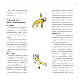 169
Mas como se propõe a construção
de uma narrativa na prática do Dra-
ma? Quais os seus procedimentos me-
todológicos?
II) As três características básicas
constituintes do Drama: o
processo,o pré-texto e os episódios.
O PROCESSO:
Não se pode pensar em Drama sem
pensar em processo, o que implica um
trabalho coletivo e faz supor um grupo
engajado em torno da dinâmica proposta.
O processo desenvolvido no Drama visa a
construção, o tecimento de uma narrativa
dramática.
O processo é determinado pela efetiva
participação de todos os membros do gru-
po, cada qual a seu modo, na definição das
situações e nas criações cênicas que fazem
avançar o processo. A narrativa dramática
vai sendo tecida a partir do envolvimento
e da participação de todos os integrantes
do grupo.
O PRÉ-TEXTO:
O pré-texto é a forma como a atividade
ou o tema é introduzido ao grupo, a fim
de envolvê-lo emocional e intelectualmen-
te com o processo. O pré-texto vai ativar
e dinamizar o contexto e as situações do
Drama, sugerindo papéis e atitudes aos
participantes. O pré-texto não é apenas
um estímulo, ele apresenta os antecedentes
da ação e propõe o engajamento do grupo
nas tarefas e papéis necessários ao desen-
volvimento da narrativa. Como exemplo,
podemos tomar a estratégia utilizada por
Winston, que cria uma situação propícia
para introduzir a narrativa e engajar os
participantes no processo, ao apagar as lu-
zes e, valendo-se de uma lamparina, come-
çar a contar a história, envovelndo os par-
ticipantes na mesma. Mais adiante, apre-
sentaremos em detalhes outro exemplo de
pré-texto, em que o coordenador assume
um personagem (professor personagem),
Júpiter, em A Ciaxa de Pandora, e trata os
participantes também como personagens
(deuses), integrando-os à ação dramática.
OS EPISÓDIOS:
Os episódios são os fragmentos eou
eventos que compõem a estrutura narra-
tiva. O processo se desenvolve através de
episódios que vão pouco a pouco cons-
truindo a narrativa dramática.
Geralmente propostos pelo professor-
condutor do Drama, os episódios convi-
dam, desafiam o grupo a se relacionar com
as novas situações propostas, mantendo o
interesse e o envolvimento dos participan-
tes, além de dar continuidade à constru-
ção da história e possibilitar a exploração
teatral dos elementos presentes na trama.
Os episódios que estruturam as sessões
de Drama podem ser compostos por ati-
vidades diversas: a narração ou leitura de
partes da história; a proposição de jogos de
expressão dramática, ou de jogos lúdicos; a
concepção e a construção de objetos cêni-
cos; a exploração e criação de músicas e so-
noridades; exercícios que explorem o uso
da iluminação para cenas ou para a criação
 