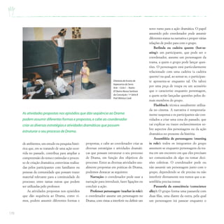 170
de ambientes; um estudo ou pesquisa histó-
rica que, em se tratando de uma ação ocor-
rida no passado, contribua para ampliar a
compreensão do tema e estimular o proces-
so de criação dramática; entrevistas realiza-
das pelos participantes com familiares ou
pessoas da comunidade que possam trazer
material relevante para a continuidade do
processo; entre tantas outras que podem
ser utilizadas pelo professor.
As atividades propostas nos episódios
que dão sequência ao Drama, como vi-
mos, podem assumir diferentes formas e
novo rumo para a ação dramática. O papel
assumido pelo coordenador pode assumir
diferentes status na narrativa e propor várias
relações de poder para com o grupo.
Berlinda ou cadeira quente (hot-se-
ating): um participante, que pode ser o
coordenador, assume um personagem da
trama, a quem o grupo pode lançar ques-
tões. O personagem está particularmente
relacionado com uma cadeira (a cadeira
quente) na qual, ao sentar-se, o participan-
te apresenta-se enquanto tal. Ou talvez
por uma peça de roupa ou um acessório
que o caracterize enquanto personagem,
a quem serão lançadas questões pelos de-
mais membros do grupo.
Flashback: técnica usualmente utiliza-
da no cinema. A narrativa é temporaria-
mente suspensa e os participantes são con-
vidados a criar uma cena do passado, que
vai explicar ou trazer esclarecimentos so-
bre aspectos dos personagens ou da ação
dramática no presente da história.
Assembléia de personagens (meeting
in role): todos os integrantes do grupo
assumem-se enquanto personagens da tra-
ma em um encontro em que eles precisam
ser comunicados de algo ou tomar deci-
sões coletivas. O coordenador pode ou
não assumir um personagem junto com o
grupo, dependendo se ele precisa ou não
interferir diretamente nos rumos que a as-
sembléia precisa tomar.
Passarela da consciência (conscience
alley): O grupo forma uma passarela com
duas filas, uma diante da outra, pela qual
um personagem irá passear enquanto o
As atividades propostas nos episódios que dão seqüência ao Drama
podem assumir diferentes formas e propostas,e cabe ao coordenador
criar as diversas estratégias e atividades dramáticas que possam
estruturar o seu processo de Drama.
Diretoria de Ensino de
Itapecerica da Serra
Arte – Ciclo I –Teatro
EE Bairro Nossa Senhora
da Conceição / 1ª Série B
Prof.Mônica Cook
propostas, e cabe ao coordenador criar as
diversas estratégias e atividades dramáti-
cas que possam estruturar o seu processo
de Drama, em função dos objetivos do
processo. Entre as diversas atividades usu-
almente propostas em práticas de Drama,
podemos destacar as seguintes:
Narração: o coordenador pode usar a
narração para introduzir, fazer ligações ou
concluir a ação.
Professor personagem (teacher in role):
o coordenador assume um personagem no
Drama, com vistas a interferir ou definir um
 