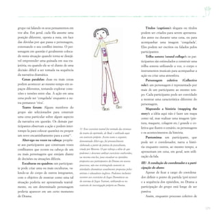 171
grupo vai falando os seus pensamentos em
voz alta. Em geral, cada fila assume uma
posição diferente, oposta a outa, em face
das dúvidas por que passa o personagem,
externando o seu conflito interno. O per-
sonagem em questão é geralmente coloca-
do nesta situação quando torna-se desejá-
vel empreender uma guinada em sua tra-
jetória, ou quando ele se vê diante de uma
decisão difícil a ser tomada na sequência
da narrativa dramática.
Cenas paralelas: duas ou mais cenas
podem acontecer ao mesmo tempo em es-
paços diferentes, tentando explorar cone-
xões e tensões entre elas. A ação em uma
cena pode ser ‘congelada’ enquanto a ou-
tra pemanece ‘viva’.
Teatro forum: Alguns membros do
grupo são selecionados para construir
uma cena particular sobre algum aspecto
da narrativa em questão. Os demais par-
ticipantes observam a ação e podem inter-
rompe-la para colocar questões ou propor
um novo encaminhamento para a cena13
.
Alter-ego ou vozes na cabeça: propõe-
se aos participantes que construam vozes
conflitantes que ecoem na cabeça de um
ou mais personagens que estejam diante
de decisões ou situações difíceis.
Esculturas ou quadros: um participan-
te pode criar uma ou mais esculturas, va-
lendo-se do corpo de outros integrantes,
com o objetivo de mostrar como uma tal
situação poderia ser apresentada teatral-
mente, ou um determinado personagem
poderia aparecer em um certo momento
do Drama.
13 Esse exercício teatral foi retirado das técnicas
do teatro do oprimido, de Boal, e utilizado aqui
em contexto próprio. Assim como o seguinte,
denominado Alter-ego, foi provavelmente
elaborado a partir da prática do psicodrama,
criada por Moreno. O que reforça a idéia de que
podemos e devemos utilizar exercícios conhecidos,
ou mesmo cria-los, para encadear os episódios
propostos aos participantes do Drama em nossos
processos, não nos restringindo somente às
atividades dramáticas usualmente propostas pelos
artistas e educadores ingleses. Podemos inclusive
recorrer aos exercícios de Jogos Dramáticos ou
do sistema de Jogos Teatrais, utilizando-os no
contexto de investigação próprio ao Drama.
Títulos (captions): slogans ou títulos
podem ser criados para serem apresenta-
dos antes ou durante uma cena, ou para
acompanhar uma imagem ‘congelada’.
Eles podem ser escritos ou falados pelos
participantes.
Trilha sonora (sound collage): os par-
ticipantes são estimulados a construir uma
trilha sonora utilizando a voz, o corpo e
instrumentos musicais para acompanhar a
ação ou criar uma atmosfera.
Personagem coletivo (Collective
role): um personagem é representado por
mais de um participante ao mesmo tem-
po. Cada participante pode ser convidado
a mostrar uma característica diferente do
personagem.
Mapeando a história (mapping the
story): a idéia aqui não é fazer um mapa
como tal, mas realizar uma imagem (pin-
tura, maquete, colagem etc.) grande e co-
letiva que ilustre o cenário, os personagens
e os acontecimentos da história.
Pantomima: um participante, que
pode ser o coordenador, narra a histó-
ria enquanto outros, ao mesmo tempo, a
apresentam em cena, em geral, sem utili-
zação da fala.
III) A condução do coordenador e a parti-
cipação do aluno:
Apesar de ficar a cargo do coordena-
dor definir o ponto de partida (pré-texto)
e a sequência dos episódios, no Drama a
participação do grupo está longe de ser
passiva.
Assim, enquanto processo coletivo de
 