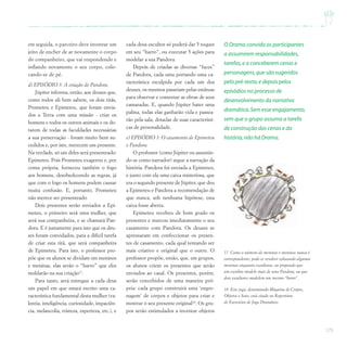 175
em seguida, o parceiro deve inventar um
jeito de encher de ar novamente o corpo
do companheiro, que vai respondendo e
inflando novamente o seu corpo, colo-
cando-se de pé.
d) EPISÓDIO 3: A criação de Pandora.
Júpiter informa, então, aos deuses que,
como todos ali bem sabem, os dois titãs,
Prometeu e Epimeteu, que foram envia-
dos a Terra com uma missão - criar os
homens e todos os outros animais e os do-
tarem de todas as faculdades necessárias
a sua preservação - foram muito bem su-
cedidos e, por isto, merecem um presente.
Na verdade, só um deles será presenteado:
Epimeteu. Pois Prometeu exagerou e, por
conta própria, forneceu também o fogo
aos homens, desobedecendo as regras, já
que com o fogo os homens podem causar
muita confusão. E, portanto, Prometeu
não merece ser presenteado.
Dois presentes serão enviados a Epi-
meteu, o primeiro será uma mulher, que
será sua companheira, e se chamará Pan-
dora. E é justamente para isto que os deu-
ses foram convidados, para a difícil tarefa
de criar esta titã, que será companheira
de Epimeteu. Para isto, o professor pro-
põe que os alunos se dividam em meninos
e meninas, elas serão o “barro” que eles
moldarão na sua criação17
.
Para tanto, será entregue a cada deus
um papel em que estará escrito uma ca-
racterística fundamental desta mulher (va-
lentia, inteligência, curiosidade, impaciên-
cia, melancolia, tristeza, esperteza, etc.), e
cada deus-escultor só poderá dar 5 toques
em seu “barro”, ou executar 5 ações para
modelar a sua Pandora.
Depois de criadas as diversas “faces”
de Pandora, cada uma portando uma ca-
racterística esculpida por cada um dos
deuses, os mesmos passeiam pelas estátuas
para observar e comentar as obras de seus
camaradas. E, quando Júpiter bater uma
palma, todas elas ganharão vida e passea-
rão pela sala, dotadas de suas característi-
cas de personalidade.
e) EPISÓDIO 3: O casamento de Epimeteu
e Pandora.
O professor (como Júpiter ou assumin-
do-se como narrador) segue a narração da
história. Pandora foi enviada a Epimeteu,
e junto com ela uma caixa misteriosa, que
era o segundo presente de Júpiter, que deu
a Epimeteu e Pandora a recomendação de
que nunca, sob nenhuma hipótese, esta
caixa fosse aberta.
Epimeteu recebeu de bom grado os
presentes e marcou imediatamente o seu
casamento com Pandora. Os deuses se
apressaram em confeccionar os presen-
tes de casamento, cada qual tentando ser
mais criativo e original que o outro. O
professor propõe, então, que, em grupos,
os alunos criem os presentes que serão
enviados ao casal. Os presentes, porém,
serão concebidos de uma maneira pró-
pria: cada grupo construirá uma ‘engre-
nagem’ de corpos e objetos para criar e
mostrar o seu presente original18
. Os gru-
pos serão estimulados a inventar objetos
17 Como o número de meninas e meninos nunca é
correspondente, pode-se resolver colocando algumas
meninas enquanto escultoras, ou propondo que
um escultor modele mais de uma Pandora, ou que
dois escultores modelem um mesmo “barro”.
O Drama convida os participantes
a assumirem responsabilidades,
tarefas,e a conceberem cenas e
personagens,que são sugeridos
pelo pré-texto,e depois pelos
episódios no processo de
desenvolvimento da narrativa
dramática.Sem esse engajamento,
sem que o grupo assuma a tarefa
de construção das cenas e da
história,não há Drama.
18 Este jogo, denominado Máquina de Corpos,
Objetos e Sons, está citado no Repertório
de Exercícios de Jogo Dramático.
 