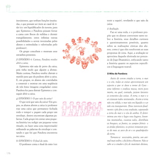 176
inexistentes, que tenham funções inusita-
das, e que possam ser úteis ao casal de ti-
tãs (ex: um liquidificador de nuvens, para
que Epimeteu e Pandora possam forrar
a cama com flocos de neblina e dormir
tranqüilamente; entre infinitas outras
possibilidades a serem inventadas pelos
alunos e estimuladas e valorizadas pelo
professor).
Os grupo concebem e mostram seus
estranhos presentes.
f) EPISÓDIO 4: Curiosa, Pandora resolve
abrir a caixa.
Epimeteu não saia de perto da caixa,
pois tinha medo que alguém a abrisse.
Muito curiosa, Pandora resolve distrair o
marido para que ela pudesse abrir a caixa.
E, em grupos, os alunos são convidados
a construir e mostrar em uma seqüência
de três fotos (imagens congeladas) como
Pandora fez para distrair Epimeteu e con-
seguir abrir a caixa.
g) EPISÓDIO 5: O que saiu da caixa?
O que será que saiu da caixa? Em gru-
pos, os alunos abrem a caixa (o professor
traz uma caixa que permanece fechada
todo o tempo) e pegam cada grupo um
envelope, dentro encontram algumas pa-
lavras. Cada grupo irá contar uma peque-
na história (ou redigir um pequeno verso
rimado, ou fazer uma cena improvisada)
utilizando as palavras do envelope e con-
tando o que foi que Pandora encontrou
na caixa.
h) EPISÓDIO 6: O final do mito.
O professor conta o final do mito (ver
texto a seguir), revelando o que saiu da
caixa.
i) Avaliação.
Faz-se uma roda, e o professor pro-
põe que os alunos conversem tanto so-
bre a história, seus detalhes curiosos
e questionamentos possíveis, quanto
sobre as realizações cênicas dos alu-
nos, como é que eles resolveram as suas
propostas de cena. Aqui, a avaliação se
aproxima daquela efetivada no proces-
so de Jogo Dramático, enfocando tanto
a história quanto os aspectos específi-
cos à linguagem teatral.
O Mito de Pandora:
Antes de serem criados a terra, o mar
e o céu, todas as coisas apresentavam um
aspecto a que se dava o nome de Caos -
uma informe e confusa massa, mero peso
morto, no qual, contudo, jaziam latentes
as sementes das coisas. A terra, o mar e o
ar estavam todos misturados. Assim a terra
não era sólida, o mar não era líquido e o ar
não era transparente. Deus interveio final-
mente e pôs fim a essa confusão, separando
a terra do mar e o céu de ambos. E deter-
minou aos rios e lagos seus lugares, levan-
tou montanhas, escavou vales, distribuiu
os bosques, as fontes, os campos férteis e
as áridas planícies, os peixes tomaram pos-
se do mar, as aves do ar e os quadrúpedes
da terra.
Tornara-se necessário, porém, um ani-
mal mais nobre, e foi feito o Homem. Não se
sabe se o criador o fez de materiais divinos,
 
