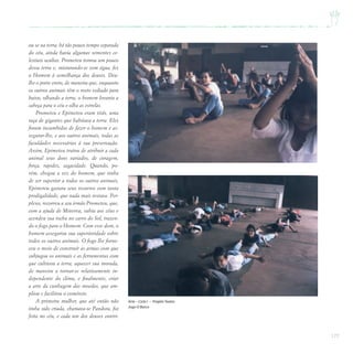 177
ou se na terra, há tão pouco tempo separada
do céu, ainda havia algumas sementes ce-
lestiais ocultas. Prometeu tomou um pouco
dessa terra e, misturando-se com água, fez
o Homem à semelhança dos deuses. Deu-
lhe o porte ereto, de maneira que, enquanto
os outros animais têm o rosto voltado para
baixo, olhando a terra, o homem levanta a
cabeça para o céu e olha as estrelas.
Prometeu e Epimeteu eram titãs, uma
raça de gigantes que habitava a terra. Eles
foram incumbidos de fazer o homem e as-
segurar-lhe, e aos outros animais, todas as
faculdades necessárias à sua preservação.
Assim, Epimeteu tratou de atribuir a cada
animal seus dons variados, de coragem,
força, rapidez, sagacidade. Quando, po-
rém, chegou a vez do homem, que tinha
de ser superior a todos os outros animais,
Epimeteu gastara seus recursos com tanta
prodigalidade, que nada mais restava. Per-
plexo, recorreu a seu irmão Prometeu, que,
com a ajuda de Minerva, subiu aos céus e
acendeu sua tocha no carro do Sol, trazen-
do o fogo para o Homem. Com esse dom, o
homem assegurou sua superioridade sobre
todos os outros animais. O fogo lhe forne-
ceu o meio de construir as armas com que
subjugou os animais e as ferramentas com
que cultivou a terra; aquecer sua morada,
de maneira a tornar-se relativamente in-
dependente do clima, e finalmente, criar
a arte da cunhagem das moedas, que am-
pliou e facilitou o comércio.
A primeira mulher, que até então não
tinha sido criada, chamava-se Pandora, foi
feita no céu, e cada um dos deuses contri-
Arte – Ciclo I – ProjetoTeatro
Jogo O Barco
 