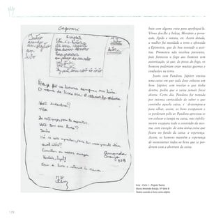 178
buiu com alguma coisa para aperfeiçoá-la.
Vênus deu-lhe a beleza, Mercúrio a persu-
asão, Apolo a música, etc. Assim dotada,
a mulher foi mandada a terra e oferecida
a Epimeteu, que de boa vontade a acei-
tou. Prometeu não recebeu presentes,
pois forneceu o fogo aos homens sem
autorização, já que, de posse do fogo, os
homens poderiam criar muitas guerras e
confusões na terra.
Junto com Pandora, Júpiter enviou
uma caixa em que cada deus colocou um
bem. Júpiter, sem revelar o que tinha
dentro, pediu que a caixa jamais fosse
aberta. Certo dia, Pandora foi tomada
por intensa curiosidade de saber o que
continha aquela caixa, e destampou-a
para olhar; assim, os bens escaparam e
se perderam pelo ar. Pandora apressou-se
em colocar a tampa na caixa, mas infeliz-
mente escapara todo o conteúdo da mes-
ma, com exceção de uma única coisa que
ficara no fundo da caixa: a esperança.
Assim, os homens mantêm a esperança
de reencontrar todos os bens que se per-
deram com a abertura da caixa.
Arte – Ciclo I – ProjetoTeatro
Aluna Amanda Araújo / 3ª Série B
Teatro usando o livro como objeto
 