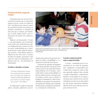 183
O Ensino da Arte: o jogo da
criação
O programa para este encontro foi es-
truturado de maneira que os educadores
possam vivenciar o gosto da criação em
Arte. Acreditamos que, somente a partir
da experiência pessoal, será possível, ao
educador, sistematizar os conteúdos da
Arte para que as crianças, que freqüen-
tam a escola, tenham acesso a este co-
nhecimento de maneira viva, dinâmica e
criativa.
Elegemos um tema gerador – O corpo
e suas apresentações, que irá funcionar
como motivo para desenvolvermos tópi-
cos fundamentais para o Ensino de Arte
na escola, compreendendo que a experi-
ência do fazer criativo aliada às informa-
ções técnicas e socioculturais relativas à
História da Arte, bem como o exercício
da leitura de imagens, estruturam a Arte
como um corpo de conhecimento, reco-
nhecida como um dos patrimônios da
Humanidade.
O artista,o educador e a criança
“Ao artista é indispensável a coragem
deveravidainteiracomonotempoem
que se era criança, pois a perda dessa
condição nos priva da possibilidade de
uma maneira de expressão original,
isto é, pessoal.” Henri Matisse
Se substituirmos a palavra artista pela
palavra educador, ganharemos uma di-
mensão mais generosa do que possa ser a
tarefa de cultivar a sensibilidade e o co-
nhecimento através das Artes Visuais.
O processo de aquisição da linguagem
visual, alavancada pela experiência do ato
criativo, promove um toque diferencial no
desenvolvimento do ser humano, envol-
vendo todas as nossas potencialidades. O
jogo da criação promove a interação entre
os sentidos e a mente, entre o sensível e o
inteligível. A integração do cultivo da sen-
sibilidade, da percepção, da experimenta-
ção caminha em conjunto com a aquisição
de informações, articulação do pensamen-
to e construção do conhecimento.
A escola: o espaço da sala de
aula e o espaço do atelier
A escola – considerada porta voz so-
ciocultural de um modo de aprendiza-
gem – geralmente é compreendida como
o lugar onde a criança vai, todos os dias,
para apreender, adquirir, obter, articular
e produzir informações e conhecimento.
Quando a escola dispõe de um espaço e
um tempo para o Ensino de Arte, sem dú-
vida alguma este fato já nos coloca diante
de uma postura educacional totalmente
diferente da de uma escola que não com-
porta o Ensino de Arte.
Diretoria de Ensino de Itapecerica da Serra / Arte – Ciclo I – Projeto O Corpo e suas Apresentações
EE Bairro Nossa Senhora da Conceição / 4ª Série A / Prof.Mônica Cook
Empapelamento
Edith
Derdyk
 