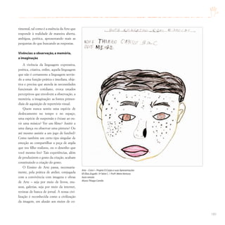 189
rimental, tal como é a essência da Arte que
responde à realidade de maneira aberta,
ambígua, poética, apresentando mais as
perguntas do que buscando as respostas.
Vivências: a observação,a memória,
a imaginação
A vivência da linguagem expressiva,
poética, criativa, enfim, aquela linguagem
que não é certamente a linguagem servin-
do a uma função prática e imediata, obje-
tiva e precisa que atenda às necessidades
funcionais do cotidiano, evoca estados
perceptivos que envolvem a observação, a
memória, a imaginação: as fontes primor-
diais de aquisição de repertório visual.
Quem nunca sentiu uma espécie de
deslocamento no tempo e no espaço,
uma espécie de suspensão e êxtase ao ou-
vir uma música? Ver um filme? Assitir a
uma dança ou observar uma pintura? Ou
até mesmo assistir a um jogo de futebol?
Como também um certo tipo singular de
emoção ao compartilhar a peça de argila
que teu filho realizou, ou o desenho que
você mesmo fez? Tais experiências, além
de produzirem o gosto da criação, acabam
constituindo a criação do gosto.
O Ensino de Arte passa, necessaria-
mente, pela prática de atelier, conjugada
com a convivência com imagens e obras
de Arte – seja por meio de livros, mu-
seus, galerias, seja por meio da internet,
revistas de banca de jornal. A nossa civi-
lização é reconhecida como a civilização
da imagem, em alusão aos meios de co-
Arte – Ciclo I – Projeto O Corpo e suas Apresentações
EE Elias Zugaib / 3ª Série C / Profª.Meire Ventura
Auto-retrato
Aluno:Thiago Camilo
 