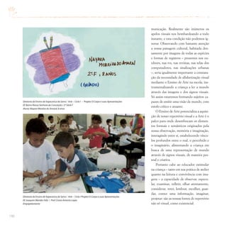 190
municação. Realmente são inúmeros os
apelos visuais nos bombardeando a todo
instante, e esta condição não podemos ig-
norar. Observando com bastante atenção
a nossa paisagem cultural, habitada den-
samente por imagens de todas as espécies
e formas de registros – presentes nos ou-
tdoors, nas tvs, nas revistas, nas telas dos
computadores, nas sinalizações urbanas
–, seria igualmente importante a constata-
ção da necessidade de alfabetização visual
mediante o Ensino de Arte na escola, ins-
trumentalizando a criança a ler a mundo
através das imagens e dos signos visuais.
Só assim estaremos formando sujeitos ca-
pazes de emitir uma visão de mundo, com
estofo crítico e atuante.
O Ensino de Arte potencializa a aquisi-
ção de nosso repertório visual e a Arte é o
palco para onde desembocam os elemen-
tos formais e semânticos originados pela
nossa observação, memória e imaginação,
interagindo entre si, estabelecendo víncu-
los profundos entre o real, o percebido e
o imaginário, alimentando a criança em
busca de uma representação de mundo
através de signos visuais, de maneira pes-
soal e criativa.
Portanto cabe ao educador estimular
na criança – tanto em sua prática de atelier
quanto na leitura e convivência com ima-
gens – a capacidade de observar, especu-
lar, examinar, refletir, olhar atentamente,
considerar, reter, lembrar, escolher, guar-
dar, conter uma informação, imaginar,
projetar: são as nossas fontes de repertório
não só visual, como existencial.
Diretoria de Ensino de Itapecerica da Serra / Arte – Ciclo I – Projeto O Corpo e suas Apresentações
EE Bairro Nossa Senhora da Conceição / 2ª Série F
Aluna:Nayara Moreira do Amaral,8 anos
Diretoria de Ensino de Itapecerica da Serra / Arte – Ciclo I Projeto O Corpo e suas Apresentações
EE Joaquim Mendes Feliz / Prof.Cícero Antonio Lopes
Empapelamento
 