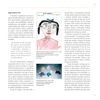 191
Jogar,brincar,criar
O devaneio é igualmente um dos pas-
saportes fundamentais para o território da
Arte, agora também compreendida como
um campo das possibilidades, abrindo a
realidade para o ato simbólico – atividade
transformadora que implica na capacida-
de de jogar, brincar, arriscar, experimen-
tar. Jogar e criar são atividades vizinhas
e parceiras, pois tanto a atividade lúdica
quanto a criativa nos afastam e nos recolo-
cam na realidade: um salto, um vôo e um
mergulho.
“Há momentos de volta ao passado
para resgatar o seu universo lúdico,
há outros momentos do salto para
o desconhecido, o desprender e o
avançar em busca do inusitado. Se
alimenta do mergulho no universo
interior e se lança em busca do novo.”
Ana Albano Moreira
Tal como as brincadeiras – simulações
inauguradas pelo era uma vez, que ins-
tauram um recorte no tempo e no espaço
onde tudo pode acontecer –, a experiência
criativa mescla elementos da realidade e da
fantasia, colocando-se em jogo os meca-
nismos inconscientes, os desejos, as vonta-
des, os afetos e desafetos, os medos, passí-
veis de serem traduzidos simbolicamente
mediante signos visuais, tornando-se os
ingredientes para o exercício do imaginá-
rio, fundamental para o desenvolvimento
de qualquer linguagem expressiva.
O jogo da criação é um jogo onde a
atitude lúdica é um ingrediente essencial,
um jogo onde as regras são refeitas a todo
o instante, abrindo novas estratégias e
repertórios de ação, um jogo que nos faz
perder a noção de hora, que nos escapa
ao tempo, onde o tempo é um tempo sem
relógio. Jogar, brincar, arriscar, projetar,
imaginar, desejar: a reinvenção contínua
de nós mesmos em busca de uma expres-
são pessoal, de um lugar no mundo.
Durante o processo de criação as ho-
ras nos escapam! A aceitação da realida-
de já é, em si, uma tarefa difícil e penosa,
ainda mais quando a imagem de mundo
é algo arisca, violenta, fechada, acirrada,
tal como nos tem sido apresentada pelos
meios de comunicação. O ato de criar,
tal como o brincar, opera um corte no
mundo, permite a liberação de desejos
recolocados no mundo através da con-
cretude de ações e operações formais,
resultando em desenhos, objetos, cola-
gens, intervenções no espaço, cenários,
pinturas, brinquedos...
O jogo da criação é um jogo que ex-
perimenta novos fazeres e pensares acor-
dando um olhar aberto e flexível para o
mundo, contendo distintos pontos de vis-
ta, sem julgamentos pré-concebidos, es-
timulando sobretudo o desenvolvimento
de um pensamento, percepção e ações di-
vergentes. Considerando que a arte nasce
do cultivo de um imaginário alimentado
pela observação, pela memória, pela capa-
cidade de simbolizar, significar, interpre-
tar, imaginar, constatamos que somente a
aquisição técnica também não daria conta
Diretoria de Ensino de Itapecerica da Serra / Arte – Ciclo I
Projeto O Corpo e suas Apresentações
EE Bairro Nossa Senhora da Conceição / 3ª Série A
Prof.Mônica Cook
Auto-retrato
Diretoria de Ensino Sul 2 / Arte – Ciclo I
Projeto O Corpo e suas Apresentações
EE Sinhá Pantoja / Profª.Vânia
Empapelamento
 