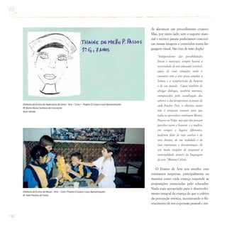 192
de alavancar um procedimento criativo.
Mas, por outro lado, sem o suporte mate-
rial e técnico jamais poderíamos concreti-
zar nossas imagens e conteúdos numa lin-
guagem visual. São vias de mão dupla!
“Independente das possibilidades
físicas e materiais, sempre haverá a
necessidade de um educador sensível,
capaz de criar situações onde o
encontro com a arte possa ampliar a
leitura e a compreensão do homem
e de seu mundo. Capaz também de
abrigar diálogos, também internos,
enriquecidos pela socialização dos
saberes e das perspectivas pessoais de
cada fruidor. Pois, o objetivo maior
não é propiciar contato para que
todos os aprendizes conheçam Monet,
Picasso ou Volpi, mas que elas possam
perceber como o homem e a mulher,
em tempos e lugares diferentes,
puderam falar de seus sonhos e de
seus desejos, de sua realidade e de
suas esperanças e desesperanças, de
seu modo singular de pesquisar a
materialidade através da linguagem
da arte.”Miriam Celeste
O Ensino de Arte nos envolve com
constantes surpresas, principalmente na
maneira como cada criança responde às
proposições enunciadas pelo educador.
Nada mais apropriado para o desenvolvi-
mento integral da criança do que o cultivo
da percepção estética, incentivando o flo-
rescimento de sua expressão pessoal e úni-
Diretoria de Ensino de Itapecerica da Serra / Arte – Ciclo I – Projeto O Corpo e suas Apresentações
EE Bairro Nossa Senhora da Conceição
Auto-retrato
Diretoria de Ensino de Mauá / Arte – Ciclo I Projeto O Corpo e suas Apresentações
EE João Paulino de Farias
 
