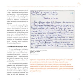 193
ca. Assim, acreditamos estar estruturando
a criança para que ela compreenda, sinta,
perceba, observe e absorva os fenômenos
e informações do mundo – natural e cultu-
ral – para, então, devolver ao mundo suas
experiências elaboradas e formalizadas
através da construção, produção e criação
de objetos.
O que se pretende enfatizar, sobretudo,
é que o processo de aquisição do conheci-
mento da linguagem visual e a ativação de
procedimentos criativos são vias de mão
dupla: por meio da Arte se cultivam certos
valores éticos e morais em direção à cons-
tituição de uma subjetividade com poten-
cial criador, garantindo, por outro lado, a
autonomia da Arte enquanto linguagem
poética e expressiva, agente transforma-
dora da percepção humana.
A especificidade da linguagem visual
E como cada linguagem artística tem
sua especificidade, caberia agora nos per-
guntarmos: quais são os elementos estru-
turantes e específicos para a constituição
da linguagem visual? E quando será que a
apropriação da linguagem visual se torna
uma linguagem expressiva, poética, cria-
tiva, artística?
Torna-se igualmente essencial refletir-
mos sobre quais os recursos, os conteú-
dos, as estratégias, os sentidos, os valores
que o Ensino de Arte oferece ao desenvol-
vimento do ser humano. Como será que a
experiência criativa, aqui conduzida pelo
Ensino de Arte, pode alimentar o nos-
O processo de aquisição do conhecimento da linguagem visual e a ativação
de procedimentos criativos são vias de mão dupla:através da Arte se
cultivam certos valores éticos e morais em direção à constituição de uma
subjetividade com potencial criador,garantindo,por outro lado,a autonomia
da Arte enquanto linguagem poética e expressiva, agente transformadora da
percepção humana.
Arte – Ciclo I – O Corpo e suas Apresentações
3ª Série D / Profª.Patrícia
Artes visuais
Aluna:Thuane Jaques
 