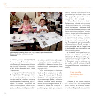 194
so potencial, desde a primeira infância?
Como a escola pode interagir com a co-
munidade através da produção artística de
suas crianças, estruturando e estendendo
os laços indissociáveis entre escola, família
e comunidade?
A linguagem visual envolve uma série
de categorias e manifestações que susten-
tam em seu bojo um pensamento próprio,
com seus materiais específicos, com seus
fazeres singulares. Que será que essas ca-
tegorias, tão diversas e particulares tais
como o desenho, a pintura, o vídeo, a foto-
grafia, a escultura, a modelagem, a cerâmi-
ca, a gravura, a performance, a instalação,
o cinema, bem como as artes aplicadas – a
publicidade, o design – têm como deno-
minador comum, identificando-as como
linguagem visual?.
Todas essas categorias da linguagem
visual envolvem uma maneira específica
e singular de o corpo – através dos senti-
dos, gestos e ações, sensações e imaginá-
rio, pensamentos e desejos – articular os
materiais, formalizar objetos, apresentar
imagens, configurar representações. É o
território da imagem por excelência, ca-
paz de congregar signos que configuram
sentidos, representações simbólicas de um
pensamento que olha e faz e sente, de um
olhar que percebe e pensa e faz, de um fa-
zer que pensa e olha e sente e é.
Cabe ao Ensino de Artes no Ciclo I
fundamentar e estimular a compreensão
– sensível e inteligível – dos elementos sin-
táticos que compõem a linguagem visual,
proporcionar vivências com os vários ma-
teriais, técnicas e procedimentos, facilitar o
acesso às imagens já produzidas pelos artis-
tas de diversas épocas históricas, alimentar
o repertório visual, sensível, infomativo,
conceitual, perceptivo de cada criança para
que ela possa ampliar seus horizontes sobre
a Arte e seus fazeres, além do amor que te-
mos pelas crianças, que nos faz aproximar
de seu imaginário bem como conhecer suas
fases de desenvolvimento.
E ainda assim existe algo mais que cola
tudo isso a uma outra coisa, que é onde re-
side o enigma da Arte: quando será que a
aquisição e a apropriação desse fazer, des-
te olhar e deste pensar se transforma num
ato criador, revelando um modo original,
único e singular de nos apresentarmos ao
mundo?
“A arte não cabe.
Ela sempre vai além”
Flávio Motta
O Ensino de Arte tem que considerar
que a própria Arte se movimenta num ter-
ritório movediço. E, realmente, não basta
ao professor chegar à sala de aula com ma-
Diretoria de Ensino de Itapecerica da Serra / Arte – Ciclo I / Projeto O Corpo e suas Apresentações
EE Joaquim Mendes Feliz / Prof.Cícero Antonio Lopes
Empapelamento
 