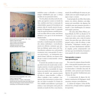 196
estabelece entre o educador e a criança,
sempre trabalhando para que a criança
acredite em seu potencial criativo.
Um dos pilares da árdua tarefa do edu-
cador, que agencia o acesso ao mundo da
Arte, também seria focar a construção de
subjetividades capazes de formularem sua
própria visão de mundo através da apro-
priação da linguagem visual. A expressão
visão de mundo já denota o estabelecimen-
to de um olhar sobre as coisas, uma leitura
dinâmica e viva, que se vê em movimento
transformador.
A história da civilização humana tes-
temunha a transformação das sociedades,
dos valores individuais e socioculturais,
através de reflexões constantes que tam-
bém nos habitam: quem somos nós? Ine-
vitavelmente acabamos nos confrontando
novamente com o tema gerador O corpo e
suas apresentações, ao constatarmos que,
através dessas reflexões, nos damos conta
de que o corpo é a nossa morada – ontem,
hoje e sempre.
É através dos sentidos de nosso corpo
que absorvemos do mundo todas as infor-
mações sensíveis, vivendo experiências de
toda ordem. Daí a necessidade de resga-
tarmos um estado de encantamento e des-
coberta do mundo que penetra através
de todos os nossos sentidos – o olhar, o
olfato, o paladar, o tato, a audição –, jus-
tamente para reavivarmos os nossos senti-
dos, em todos os sentidos. E o Ensino de
Arte trabalha essencialmente a percepção
estética e suas motivações como porta de
entrada ao mundo da Arte e seus fazeres,
através da sensibilização de nosso ser, per-
cebido como um sujeito integral, que con-
juga o corpo e a mente.
A apropriação de um olhar observador,
atento, vivo, aberto, dinâmico, sem julga-
mentos pré-concebidos: são algumas das
condições para que possamos perceber o
mundo e suas manifestações de maneira
mais ampla e generosa.
Tal como dizia Flávio Motta, pro-
fessor-filósofo da FAU na década de 70:
“A gente vê, com o corpo inteiro, porém,
muito mais ainda, com a visão de muitos
outros. Isso para dizer que, além da visão
pessoal, existe a visão da cultura, a visão
da história.” Poderíamos concluir que a
Arte é um fazer absolutamente individu-
al, singular, porém comprometido com
um fazer que vem da história, formando o
nosso grande elo social e comunitário.
Tema gerador: o corpo e
suas apresentações
Por conta do conjunto dessas formula-
ções, o tema gerador proposto para o nos-
so encontro – O corpo e suas apresentações
irá desencadear e estimular uma série de
atividades, como pretexto para focarmos
algumas das questões fundamentais para
o Ensino de Arte:
1. a compreensão de alguns dos ele-
mentos constitutivos da linguagem visual,
conceitos, técnicas e procedimentos;
2. a leitura de imagens e obras da His-
tória da Arte, a fruição estética e aquisição
de repertório;
Diretoria de Ensino de Araçatuba / Arte – Ciclo I
Projeto O Jogo da Criação
EE Adelmo Almeida / 1ª Série B / Profª.Ivonete
Desenho do auto-retrato de artistas (Van Gogh,Picasso,
Delacroix,Paul Gauguin,Cezanne,Tarsila do Amaral e
Ismael Nery),com intervenções nas imagens
Diretoria de Ensino de Araçatuba / Arte – Ciclo I
Projeto:O Jogo da Criação
Tema:O Corpo e suas Apresentações
Atelier II:Os Percursos do Olhar
A Multidão (tamanho natural)
EE Adelmo Almeida / Profª.Ivonete
 