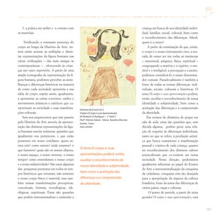 197
3. a prática em atelier e o contato com
os materiais.
Verificando a constante presença do
corpo ao longo da História da Arte, ire-
mos então acessar as múltiplas e distin-
tas representações da figura humana nas
várias civilizações – das mais antigas às
contemporâneas – , oferecendo às crian-
ças um vasto repertório. A partir de uma
ampla iconografia da representação da fi-
gura humana, podemos perceber as seme-
lhanças e diferenças históricas na maneira
de como cada sociedade apresenta a sua
idéia de corpo, sujeito assim, igualmente,
a apresentar as várias correntes, estilos e
movimentos artísticos e estéticos que ca-
racterizam as sociedade e suas manifesta-
ções culturais.
Sem nos esquecermos que este passeio
pela História da Arte através da apresen-
tação das distintas representações da figu-
ra humana suscita inúmeras questões que
igualmente nos pertencem, e que estão
presentes em nosso cotidiano: quem so-
mos nós? como somos? onde estamos? o
que fazemos? quais são os nossos objetos,
o nosso espaço, o nosso entorno, o nosso
tempo? como entendemos o nosso corpo
e a nossa subjetividade? São essas algumas
das perguntas presentes em todos os tem-
pos históricos que retratam, não somente
o nosso corpo físico e material, mas tam-
bém nossas transformações perceptivas,
conceituais, formais, tecnológicas, ide-
ológicas, espirituais. Estas são questões
que podem instrumentalizar e estimular a
criança em busca de sua identidade indivi-
dual, familiar, social, cultural, bem como
o reconhecimento das diferenças. Afinal,
quem é o outro?
A partir da constatação de que, então,
o corpo é o nosso instrumento vivo, a mo-
rada de nosso ser em todas as instâncias
– emocional, psíquica, física, espiritual –
congregando a matéria e o espírito, o sen-
sível e o inteligível, a percepção e a mente,
podemos considerá-lo o nosso denomina-
dor comum. Paradoxalmente é também a
fonte de todas as nossas diferenças: indi-
viduais, sociais, culturais e históricas. O
tema O corpo e suas apresentações poderá,
então, auxiliar o reconhecimento de nossa
identidade e subjetividade, bem como a
aceitação das diferenças e a compreensão
da alteridade.
Em termos de dinâmica de grupo em
sala de aula, estas são questões que, sem
dúvida alguma, podem gerar uma rela-
ção de respeito às diferenças individuais,
tanto no que se refere à produção artísti-
ca que busca exatamente a manifestação
pessoal e criativa de cada criança, quanto
no reconhecimento dos distintos valores
socioculturais que co-existem em nossa
sociedade. Nesta direção, poderíamos
igualmente adicionar ao papel do Ensino
de Arte a instrumentalização da conquista
da cidadania, conquista esta tão desejada
para a apropriação da riqueza da cultura
brasileira, fruto da soma das diferenças de
vários países, raças e culturas.
O ponto de partida, a partir do tema
gerador O corpo e suas apresentações, está
O tema O corpo e suas
apresentações poderá,então,
auxiliar o reconhecimento de
nossa identidade e subjetividade,
bem como a aceitação das
diferenças e a compreensão
da alteridade.
Diretoria de Ensino Sul 2
Projeto O Corpo e suas Apresentações
EE Norberto A.Rodrigues / 1ª Série C
Profª PatríciaYokota / Aluna: Karoline Silva dos
Santos,7 anos
Auto-retrato
 