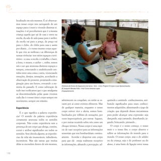 198
localizado em nós mesmos. É só observar-
mos nosso corpo nos carregando de um
espaço para o outro e vivendo distintas si-
tuações; é só percebermos que é a mesma
criança aquela que sai de casa e entra na
escola, da sala de aula passa para o atelier,
da escola vai para a praça, da praça vai
para o clube, do clube para casa e assim
por diante... é o nosso mesmo corpo aque-
le que vive as sutilezas e as diferenças de
nossas vivências nos vários espaços e terri-
tórios – a casa, a escola, o trabalho, o lazer,
a festa, o museu, o atelier –, enfim, somos
nós o ser que atravessa distintos espaços e
tempos, conectando e estabelecendo sen-
tidos entre uma coisa e outra, vivenciando
emoções, desejos, sensações, acordando a
observação do presente, projetando a ima-
ginação para um futuro, evocando a me-
mória do passado. E como subtração de
tudo isso verificamos que o que amalgama
as descontinuidades pelas quais vivemos
cada dia é o nosso único corpo sempre em
movimento, sempre em trânsito.
Experiência
E o que significa a palavra experiên-
cia? O sentido da palavra experiência
certamente atravessa todos os sentidos
corporais. Não existe experiência sem a
presença de um corpo que abriga, contém,
extrai e atribui significados em todos os
sentidos. Sem dúvida alguma, as experiên-
cias da vida são inumeráveis, infindáveis,
incontáveis. Mas são tantas que muitas
delas se escondem dentro de nós mesmos,
adormecem ou congelam, ou então se es-
vaem por aí como eventos efêmeros. Mas
de qualquer maneira, enquanto o nosso
corpo estiver vivo e alerta, somos bom-
bardeados por trilhões de sensações, por
vezes imperceptíveis, por outras fugazes,
e por outras recaindo sobre nós como um
choque térmico. Nosso corpo é uma espé-
cie de vaso receptivo para as informações
sensoriais que nos bombardeiam continu-
amente. Acordar e despertar este corpo
para que ele esteja realmente receptivo
às informações, afinando a percepção, ad-
quirindo e emitindo conhecimentos, atri-
buindo significados para esses conheci-
mentos adquiridos, alimentando o jogo da
criação, que depende desses mecanismos
para poder alcançar uma expressão: seja
dançando, seja cantando, desenhando, jo-
gando, brincando, pintando...
O corpo é o nosso começo, o nosso
meio e o nosso fim; o corpo absorve e
reflete as informações do mundo para o
mundo. O nosso corpo, seja o do adulto
ou da criança, seja o do professor ou do
aluno, é uma fonte de ligação entre nossa
Diretoria de Ensino de Itapecerica da Serra / Arte – Ciclo I Projeto O Corpo e suas Apresentações
EE Joaquim Mendes Feliz / Prof.Cícero Antonio Lopes
Empapelamento
 