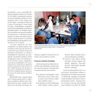 199
interioridade e nossa exterioridade. Po-
deríamos igualmente afirmar que o Ensino
de Arte facilita a manifestação expressiva
de nossa interioridade particular e secreta,
tornando-a cada vez mais exposta, atra-
vés da criação e construção de objetos. É
a chance de projetarmos o nosso mundo
de dentro, compartilhando, socializando,
tornando essa singularidade escondida um
patrimônio coletivo. As atividades expres-
sivas, entendidas como agentes formadores
de conhecimento e constitutivos de nosso
próprio ser, acabam construindo uma pon-
te entre o mundo de dentro e o mundo de
fora, flexibilizando e dinamizando as cone-
xões entre o “eu” e o mundo.
Se nossas experiências não forem
conquistadas, de alguma maneira, estas
se perdem no fluxo da vida. Um dos fo-
cos possíveis para o Ensino de Arte seria
justamente proporcionar às crianças a
possibilidade de reapresentar suas expe-
riências, tão intensas na infância, através
da linguagem visual, concretizadas atra-
vés de um fazer criativo, conjugando a
expressão da sensibilidade com a apro-
priação de um conhecimento. Realmente
nossas experiências de vida são tão vívi-
das, porém imediatamente perdidas se
não forem, de alguma maneira, aprisiona-
das através de representações simbólicas
e criativas.
Valeria lembrar que o jogo da criação
não se restringe àquele que fez o objeto,
mas se completa no olhar do outro. Tam-
bém deveria ser assim a relação do edu-
cador com o educando: uma relação viva,
dinâmica, instigante, formativa do ser ao
formar o ato de conhecer o mundo.
Processos,caminhos,estratégias
Iremos agora apresentar alguns dos con-
teúdos a serem trabalhados em sala de aula,
por meio das propostas vivenciadas pelos
educadores presentes neste encontro:
os elementos da linguagem visual:
linha, forma, cor, luz, volume, espa-
ço, tempo, ritmo, estrutura, compo-
sição, equilíbrio, tensão;
as categorias e técnicas da linguagem
visual: desenho, cerâmica, pintura,
escultura, objeto, fotografia, vídeo e
cinema, performance, instalação;
conceitos: corpo, figura, atenção,
percepção, conceito, imagem, ima-
ginação, imaginário, observação,
memória, representação, figuração,
figurativo, abstração.
A partir do tema gerador O corpo e suas
apresentações, pretendemos propiciar a
apropriação de conteúdos estruturais para
a compreensão, aquisição da linguagem
visual, articulando-a de maneira criativa e
apresentando recursos – materiais, técni-
cos, vivenciais – para que cada educador
possa estabelecer seu plano de trabalho
Diretoria de Ensino de Itapecerica da Serra / Arte – Ciclo I / Projeto O Corpo e suas Apresentações
EE Bairro Nossa Senhora da Conceição / 4ª Série A / Prof.Mônica Cook
Empapelamento
 