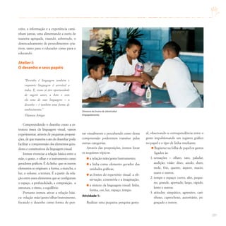 201
ceito, a informação e a experiência cami-
nham juntas, uma alimentando a outra de
maneira agregada, visando, sobretudo, o
desencadeamento de procedimentos cria-
tivos, tanto para o educador como para o
educando.
Atelier I:
O desenho e seus papéis
“Desenho é linguagem também e
enquanto linguagem é acessível a
todos. E, como já tive oportunidade
de sugerir antes, a Arte e com
ela uma de suas linguagens – o
desenho – é também uma forma de
conhecimento.”
Vilanova Artigas
Compreendendo o desenho como a es-
trutura óssea da linguagem visual, vamos
experimentar, através de pequenas proposi-
ções, de que maneira o ato de desenhar pode
facilitar a compreensão dos elementos gera-
dores e constitutivos da linguagem visual.
Iremos vivenciar a relação básica entre a
mão, o gesto, o olhar e o instrumento como
geradores gráficos. É da linha que os outros
elementos se originam: a forma, a mancha, a
luz, o volume, a textura. É a partir da rela-
ção entre esses elementos que se configuram
o espaço, a profundidade, a composição, a
estrutura, o ritmo, o equilíbrio.
Portanto iremos ativar a relação bási-
ca: relação mão/gesto/olhar/instrumento,
focando o desenho como forma de pen-
sar visualmente e percebendo como dessa
compreensão poderemos transitar pelas
outras categorias.
Através das proposições, iremos focar
os sequintes tópicos:
a relação mão/gesto/instrumento;
a linha como elemento gerador das
unidades gráficas;
as fontes do repertório visual: a ob-
servação, a memória e a imaginação;
a sintaxe da linguagem visual: linha,
forma, cor, luz, espaço, tempo.
Atividade 1:
Realizar uma pequena pesquisa gestu-
al, observando a correspondência entre o
gesto impulsionando um registro gráfico
no papel e o tipo de linha resultante.
Registrar na folha de papel os gestos
ligados às:
1. sensações – olfato, tato, paladar,
audição, visão: doce, azedo, duro,
mole, frio, quente, áspero, macio,
suave e outros.
2. tempo e espaço: curvo, alto, peque-
no, grande, apertado, largo, rápido,
lento e outros.
3. atitudes: simpático, agressivo, cari-
nhoso, caprochoso, autoritário, en-
graçado e outros.
Diretoria de Ensino de Jaboticabal
Empapelamento
 