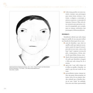 204
Cada criança poderá, em outro mo-
mento, transpor suas personagens
para outros meios, técnicas e ma-
teriais: a colagem, a construção, a
pintura, as gravura, a construção de
máscaras e bonecos. Aliás, seria óti-
mo momento para aproveitar a téc-
nica do empapelado, por exemplo,
para as crianças construírem suas
personagens tridimensionalmente.
Atividade 3:
Inicialmente solicitar que cada criança
traga um espelho de sua casa para realizar
um desenho de observação de seu rosto.
antes de desenhar o que vêem no
espelho, pedir que registrem as sen-
sações a partir do toque de sua pró-
pria mão em seu rosto, como se ela
fosse “cega” e registrar: a textura da
pele, a temperatura, a forma, atra-
vés de traços linhas, formas, cores.
depois dessa pequena pesquisa tá-
til, pedir que desenhem a imagem
e idéia que cada criança faz de si
mesma.
agora sim é que cada criança vai
se olhar no espelho e desenhar no
papel o que ela está vendo de seu
rosto.
provavelmente muitas crianças po-
dem não gostar desta proposta, ter
muita crítica de seu próprio dese-
nho, achando que o desenho deve-
ria ser uma “cópia” da realidade.
Esta seria uma ótima oportunidade
Diretoria de Ensino de Itapecerica da Serra / Arte – Ciclo I / Projeto O Corpo e suas Apresentações
EE Eurico Silva Bastos / 1ª a 4ª Séries / Prof. Maria Leandra Nepomuceno
Auto-retrato - Espelho
 