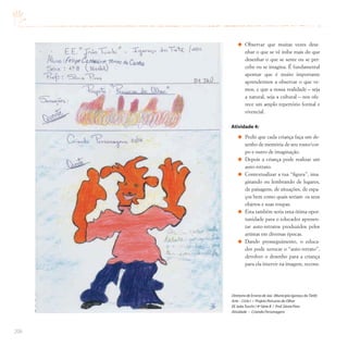 206
Observar que muitas vezes dese-
nhar o que se vê inibe mais do que
desenhar o que se sente ou se per-
cebe ou se imagina. É fundamental
apontar que é muito importante
aprendermos a observar o que ve-
mos, e que a nossa realidade – seja
a natural, seja a cultural – nos ofe-
rece um amplo repertório formal e
vivencial.
Atividade 4:
Pedir que cada criança faça um de-
senho de memória de seu rosto/cor-
po e outro de imaginação.
Depois a criança pode realizar um
auto-retrato.
Contextualizar a tua “figura”, ima-
ginando ou lembrando de lugares,
de paisagens, de situações, de espa-
ços bem como quais seriam os seus
objetos e suas roupas.
Esta também seria uma ótima opor-
tunidade para o educador apresen-
tar auto-retratos produzidos pelos
artistas em diversas épocas.
Dando prosseguimento, o educa-
dor pode xerocar o “auto-retrato”,
devolver o desenho para a criança
para ela intervir na imagem, recons-
Diretoria de Ensino de Jaú (Município Igaraçu doTietê)
Arte – Ciclo I / Projeto Percurso do Olhar
EE JoãoTuschi / 4ª Série B / Prof.Sônia Pires
Atividade – Criando Personagens
 