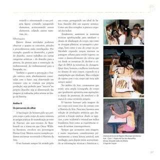 207
truindo e reinventando a sua pró-
pria figura: cortando, justapondo
elementos, acrescentando outros
elementos, colando outros mate-
riais, etc..
Observações:
Dentro dessas atividades podemos
observar o quanto os conceitos, atitudes
e procedimentos estão entrelaçados. Por
exemplo: quando se desenvolve, a partir
do desenho, outros trabalhos em outras
categorias artísticas – do desenho para a
pintura, da pintura para a construção de
tridimensional, do tridimensional para a
fotografia, etc.
Também o quanto a percepção e frui-
ção estética estão absolutamente conec-
tadas com o fazer: seja observando em
conjunto com as crianças sua própria
produção, seja pedindo para “intervir”no
próprio desenho; seja se alimentando das
imagens já realizadas pelos artistas ao lon-
go da história.
Atelier II
Os percursos do olhar
A fascinação do homem pelo seu pró-
prio corpo e pelo corpo do outro remonta
às antigas práticas de mumificação ao mito
de Narciso, aos auto-retratos de Rem-
brandt ou a trama em que Oscar Wilde,
na literatura, envolveu seu personagem
Dorian Gray. Muitos outros exemplos po-
demos encontrar recorrendo à História da
Arte.
O ser humano sempre foi atraído pelo
seu corpo, perseguindo um ideal de be-
leza, fazendo dele um suporte artístico.
Como um dos exemplos: a pintura corpo-
ral dos índios.
Atualmente, assistimos às inúmeras
técnicas aperfeiçoadas para satisfazer o
desejo de idealização do corpo, tais como
as cirurgias plásticas, as tatuagens e pier-
cings, bem como o uso do corpo na pu-
blicidade expondo corpos imensos na
paisagem urbana para vender iogurte; ou
como o desenvolvimento da ciência que
vai desde as tentativas de decifrar o có-
digo do DNA às tentativas de clonagem.
Quer dizer, homens e mulheres interferem
no destino de seus corpos, expondo-os à
manipulação que idealizam. Mas a relação
do sujeito com o seu corpo não teria sido
sempre assim?
No âmbito da Arte, constatamos que
existe uma ampla iconografia do corpo
que igualmente apresenta suas aspirações:
o desejo de preservar, de interferir e de
marcá-lo como território próprio.
O fascínio humano pela imagem do
seu corpo será nosso eixo de contato com
a História da Arte. Para isso, faremos uma
seleção de produções artísticas que des-
pertem a fruição estética: desde os egíp-
cios, a arte ocidental e oriental aos índios
brasileiros, bem como as experiências vi-
suais de artistas contemporâneos.
Sempre que acessamos uma imagem,
é muito importante considerarmos pri-
meiramente a nossa leitura sensível, sem
mediação, para depois irmos acrescentan-
do as informações técnicas e históricas e,
Diretoria de Ensino de Registro (Município Sete Barras)
Arte – Ciclo I / Projeto No País das Maravilhas
EE Gov.Armando Salles de Oliveira
O Jogo da Criação
 