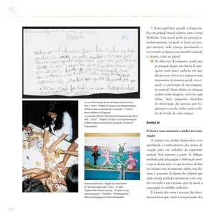 212
3. Num papel bem grande, a classe rea-
liza um grande mural coletivo com o tema
Multidão. Este mural pode ser pintado si-
multaneamente, ou pode se fazer um pro-
jeto anterior, cada criança desenhando e
recortando as figuras em tamanho natural,
e, depois, colar no painel.
No decorrer do semestre, pedir que
as crianças façam um diário de ano-
tações num único caderno em que
elas possam observar e registrar suas
impressões de maneira geral, exerci-
tando a construção de um imaginá-
rio pessoal. Neste diário, as crianças
podem colar imagens, escrever suas
idéias, fazer pequenos desenhos
de observação das pessoas que fre-
qüentam a escola, enfim, seria o diá-
rio de bordo de cada criança.
Atelier III
O fazer e seus materiais: o atelier em cons-
trução
A prática em atelier desenvolve e/ou
aprofunda o conhecimento dos meios de
criação para um trabalho de expressão
pessoal. Será somente a partir do diálogo
mediado pela adequação e elaboração entre
o que se deseja fazer e o que acontece de fato
no contato com os materiais, enfim, será du-
rante o processo de fatura dos objetos que
cada criança poderá experienciar o ato cria-
tivo em toda a sua extensão que vai desde a
concepção ao trabalho realizado.
É a partir dos erros e acertos, das diver-
sas tentativas que tanto a compreensão dos
(acima) Diretoria de Ensino de Itapecerica da Serra
Arte – Ciclo I – Projeto O Corpo e suas Apresentações
EE Bairro Nossa Senhora da Conceição / 1ª Série C
Aluna: Millena A.Nogueira
(à esquerda) Diretoria de Ensino de Itapecerica da Serra /
Arte – Ciclo I – Projeto O Corpo e suas Apresentações
EE Bairro Nossa Senhora da Conceição / 4ª Série A
Empapelado
Diretoria de Ensino - Região de Jaboticabal
EE.Senhora Aparecida - Ciclo I - 2.ª série
Projeto Artes Visuais (acima) -“O corpo e suas
representações”
. / Trabalho -“O Empapelado”
Oficina Pedagógica da Dien/Jaboticabal
 