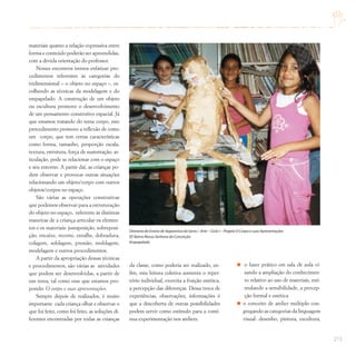 213
materiais quanto a relação expressiva entre
forma e conteúdo poderão ser apreendidas,
com a devida orientação do professor.
Nesses encontros iremos enfatizar pro-
cedimentos referentes às categorias do
tridimensional – o objeto no espaço –, es-
colhendo as técnicas da modelagem e do
empapelado. A construção de um objeto
ou escultura promove o desenvolvimento
de um pensamento construtivo espacial. Já
que estamos tratando do tema corpo, este
procedimento promove a reflexão de como
um corpo, que tem certas características
como forma, tamanho, proporção escala,
textura, estrutura, força de sustentação, ar-
ticulação, pode se relacionar com o espaço
e seu entorno. A partir daí, as crianças po-
dem observar e provocar outras situações
relacionando um objeto/corpo com outros
objetos/corpos no espaço.
São várias as operações construtivas
que podemos observar para a estruturação
do objeto no espaço, referente às distintas
maneiras de a criança articular os elemen-
tos e os materiais: justaposição, sobreposi-
ção, encaixe, recorte, entalhe, dobradura,
colagem, soldagem, pressão, moldagem,
modelagem e outros procedimentos.
A partir da apropriação dessas técnicas
e procedimentos, são várias as atividades
que podem ser desenvolvidas, a partir de
um tema, tal como esse que estamos pro-
pondo: O corpo e suas apresentações.
Sempre depois de realizados, é muito
importante cada criança olhar e observar o
que foi feito, como foi feito, as soluções di-
ferentes encontradas por todas as crianças
da classe, como poderia ser realizado, en-
fim, esta leitura coletiva aumenta o reper-
tório individual, exercita a fruição estética,
a percepção das diferenças. Dessa troca de
experiências, observações, informações é
que a descoberta de outras possibilidades
podem servir como estímulo para a contí-
nua experimentação nos ateliers.
o fazer prático em sala de aula vi-
sando a ampliação do conhecimen-
to relativo ao uso de materiais, esti-
mulando a sensibilidade, a percep-
ção formal e estética
o conceito de atelier múltiplo con-
gregando as categorias da linguagem
visual: desenho, pintura, escultura,
Diretoria de Ensino de Itapecerica da Serra / Arte – Ciclo I – Projeto O Corpo e suas Apresentações
EE Bairro Nossa Senhora da Conceição
Empapelado
 